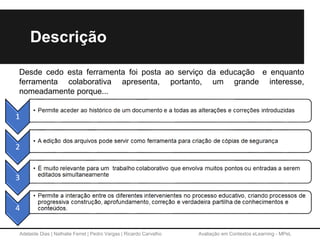 Adelaide Dias | Nathalie Ferret | Pedro Vargas | Ricardo Carvalho Avaliação em Contextos eLearning - MPeL
Desde cedo esta ferramenta foi posta ao serviço da educação e enquanto
ferramenta colaborativa apresenta, portanto, um grande interesse,
nomeadamente porque...
Descrição
 