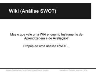 Adelaide Dias | Nathalie Ferret | Pedro Vargas | Ricardo Carvalho Avaliação em Contextos eLearning - MPeL
Wiki (Análise SWOT)
Mas o que vale uma Wiki enquanto Instrumento de
Aprendizagem e de Avaliação?
Propõe-se uma análise SWOT...
 