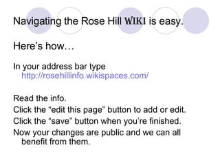 Navigating the Rose Hill  Wiki  is easy.   Here’s how… In your address bar type  http://rosehillinfo.wikispaces.com/ Read the info. Click the “edit this page” button to add or edit. Click the “save” button when you’re finished. Now your changes are public and we can all benefit from them. 