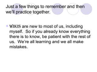 Just a few things to remember and then we’ll practice together. Wikis  are new to most of us, including myself.  So if you already know everything there is to know, be patient with the rest of us.  We’re all learning and we all make mistakes. 