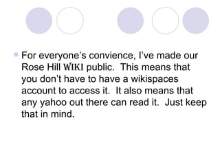 For everyone’s convience, I’ve made our Rose Hill  Wiki  public.  This means that you don’t have to have a wikispaces account to access it.  It also means that any yahoo out there can read it.  Just keep that in mind. 