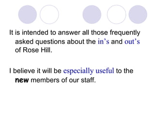 It is intended to answer all those frequently asked questions about the  in’s  and  out’s  of Rose Hill. I believe it will be  especially useful  to the  new  members of our staff. 