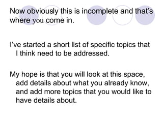 Now obviously this is incomplete and that’s where  you  come in. I’ve started a short list of specific topics that I think need to be addressed. My hope is that you will look at this space, add details about what you already know, and add more topics that you would like to have details about. 