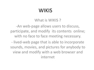WIKIS  What is WIKIS ? ,[object Object],- lived-web page that is able to incorporate sounds, movies, and pictures for anybody to view and modify with a web browser and internet  