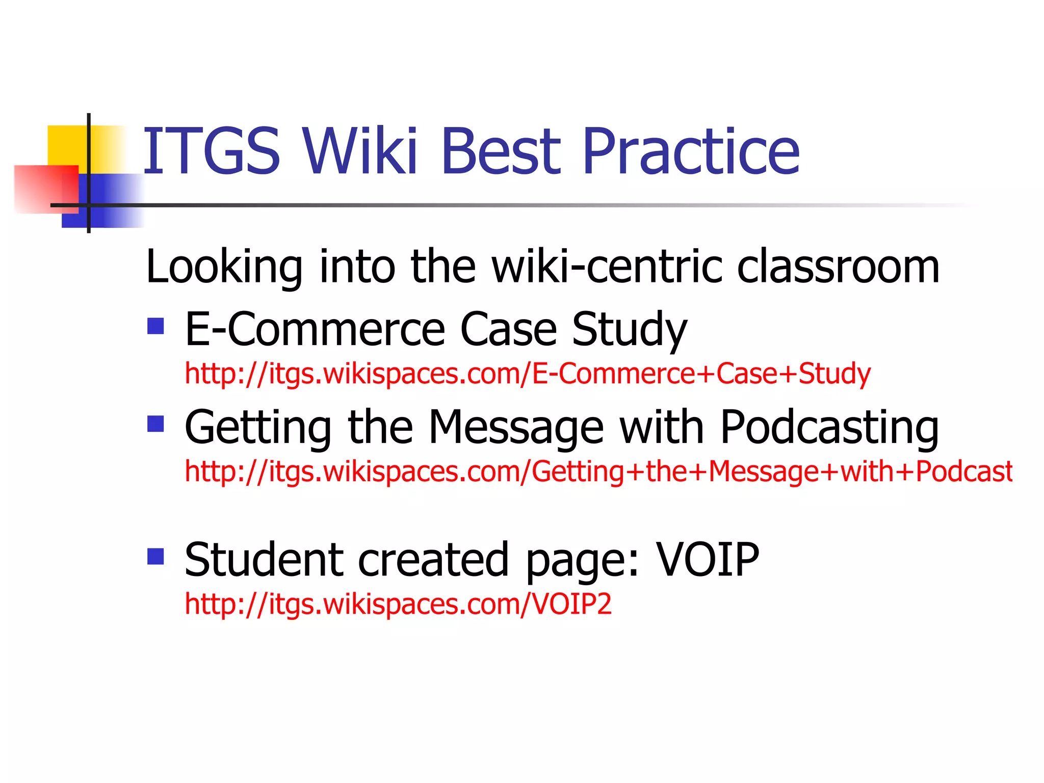 ITGS Wiki Best Practice Looking into the wiki-centric classroom E-Commerce Case Study  http://itgs.wikispaces.com/E-Commerce+Case+Study Getting the Message with Podcasting  http://itgs.wikispaces.com/Getting+the+Message+with+Podcasting   Student created page: VOIP  http://itgs.wikispaces.com/VOIP2   