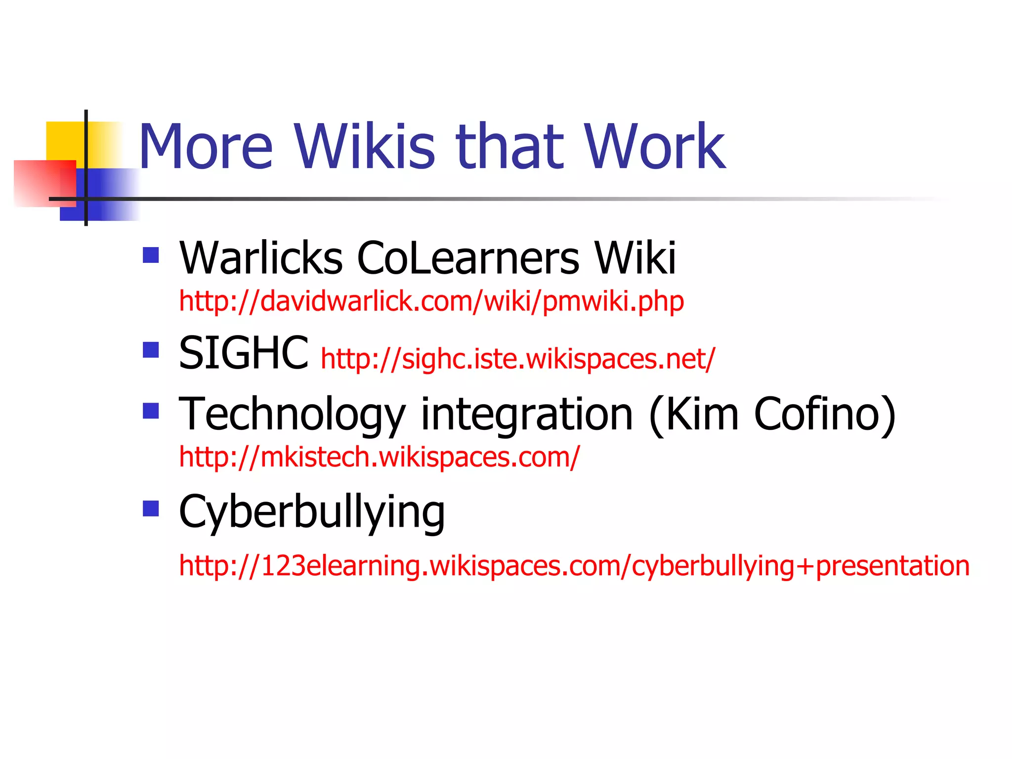 More Wikis that Work Warlicks CoLearners Wiki  http://davidwarlick.com/wiki/pmwiki.php SIGHC   http://sighc.iste.wikispaces.net/ Technology integration (Kim Cofino)   http://mkistech.wikispaces.com/ Cyberbullying  http://123elearning.wikispaces.com/cyberbullying+presentation   