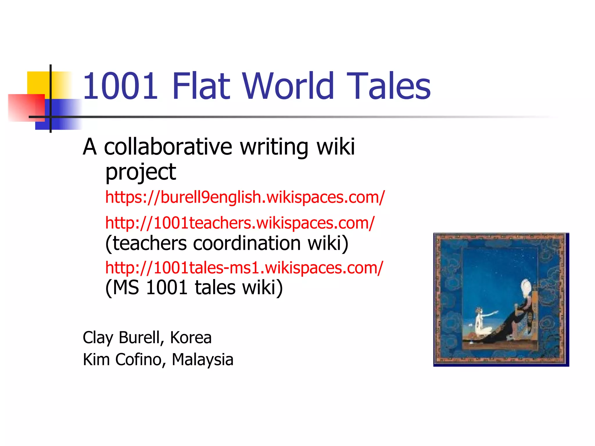 1001 Flat World Tales A collaborative writing wiki project https://burell9english.wikispaces.com/ http://1001teachers.wikispaces.com/   (teachers coordination wiki) http://1001tales-ms1.wikispaces.com/   (MS 1001 tales wiki) Clay Burell, Korea  Kim Cofino, Malaysia 