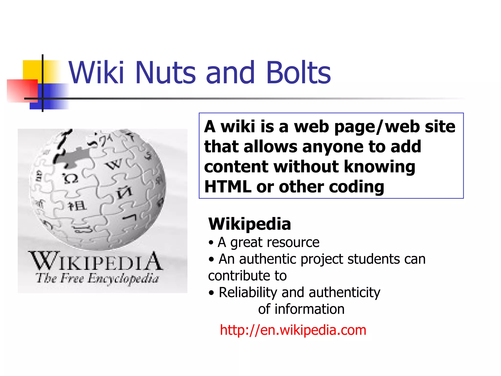 Wiki Nuts and Bolts Wikipedia A great resource An authentic project students can  contribute to Reliability and authenticity  of information http://en.wikipedia.com   A wiki is a web page/web site that allows anyone to add content without knowing HTML or other coding 
