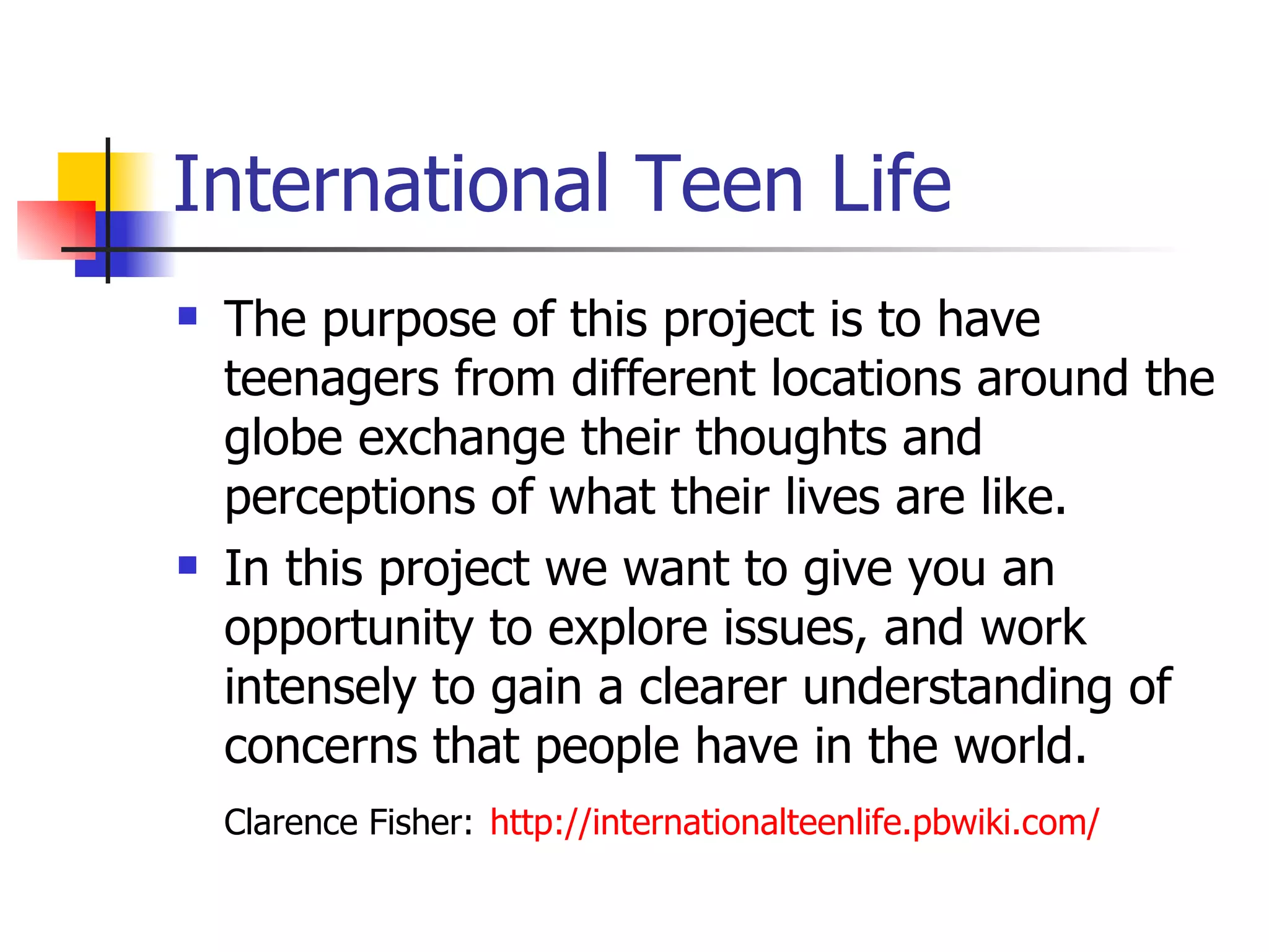 International Teen Life The purpose of this project is to have teenagers from different locations around the globe exchange their thoughts and perceptions of what their lives are like.    In this project we want to give you an opportunity to explore issues, and work intensely to gain a clearer understanding of concerns that people have in the world.  Clarence Fisher:   http://internationalteenlife.pbwiki.com/   