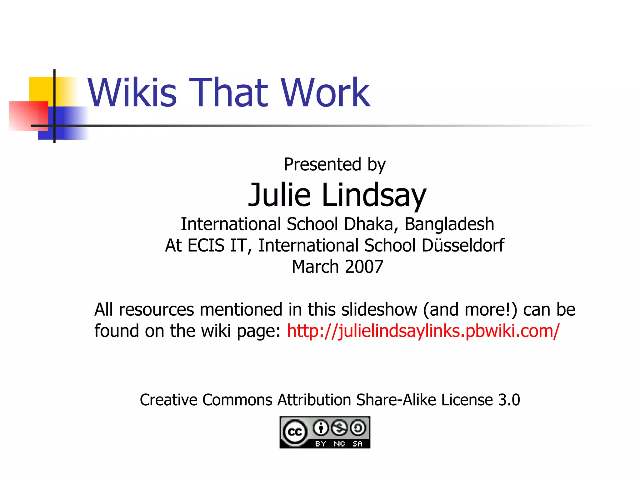 Wikis That Work Creative Commons Attribution Share-Alike License 3.0 Presented by  Julie Lindsay International School Dhaka, Bangladesh At ECIS IT, International School Düsseldorf  March 2007 All resources mentioned in this slideshow (and more!) can be found on the wiki page:  http:// julielindsaylinks.pbwiki.com / 