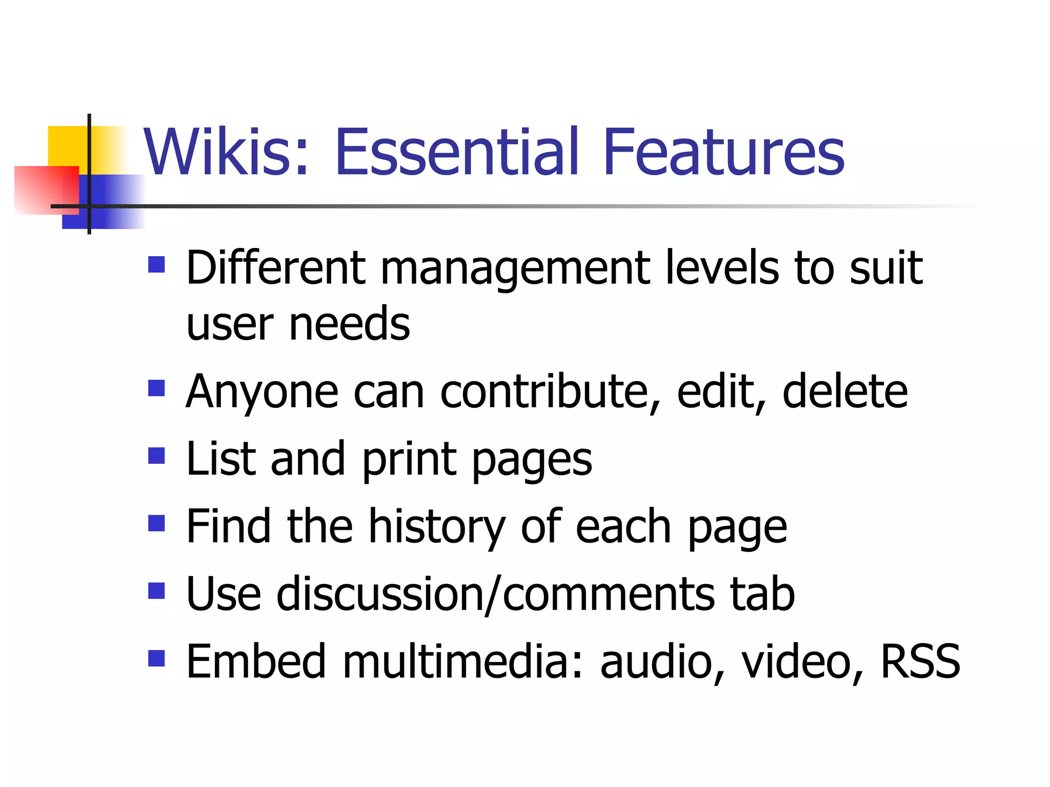 Wikis: Essential Features Different management levels to suit user needs Anyone can contribute, edit, delete List and print pages Find the history of each page Use discussion/comments tab Embed multimedia: audio, video, RSS 