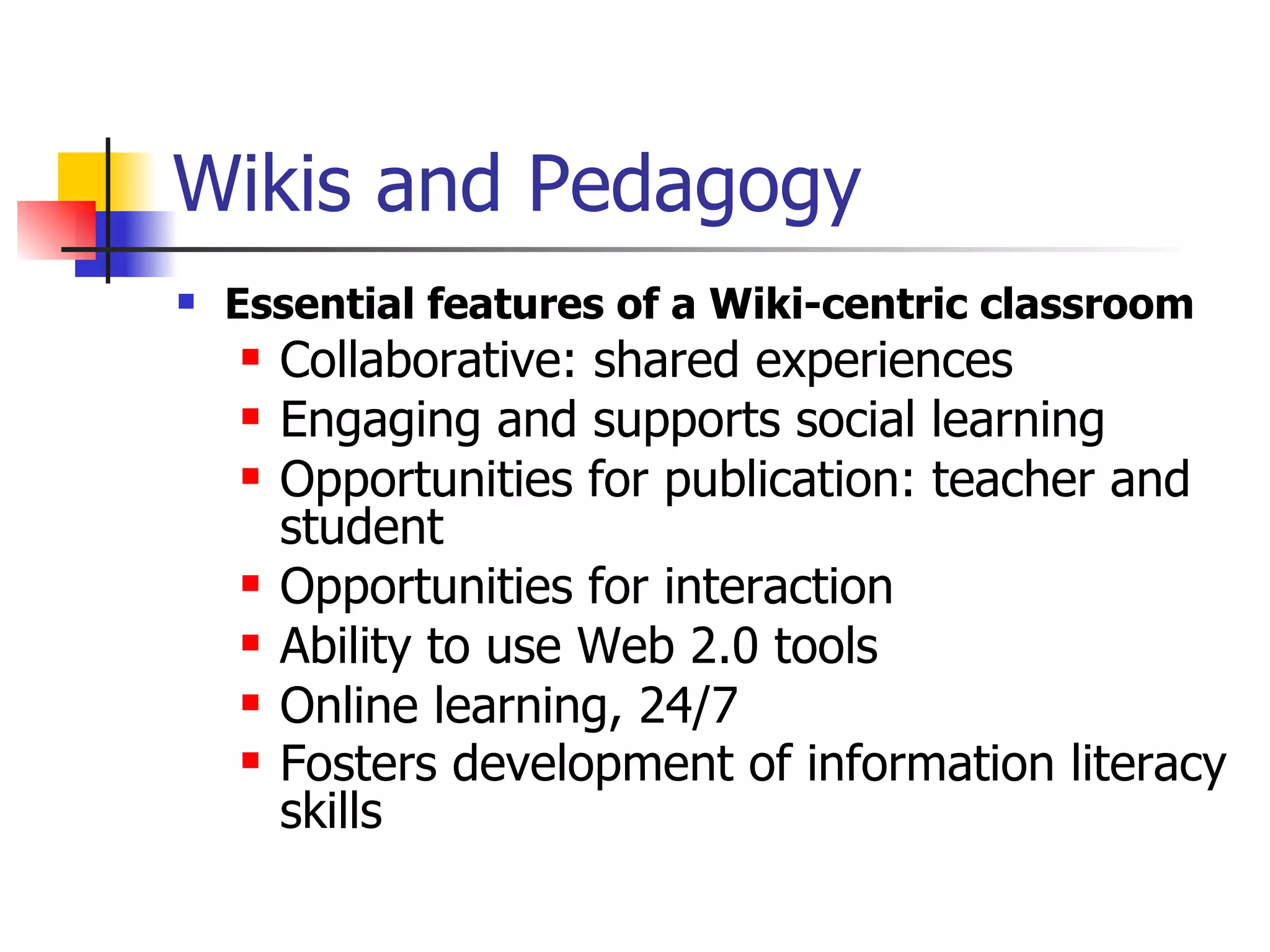 Wikis and Pedagogy Essential features of a Wiki-centric classroom   Collaborative: shared experiences  Engaging and supports social learning  Opportunities for publication: teacher and student  Opportunities for interaction  Ability to use Web 2.0 tools  Online learning, 24/7  Fosters development of information literacy skills   