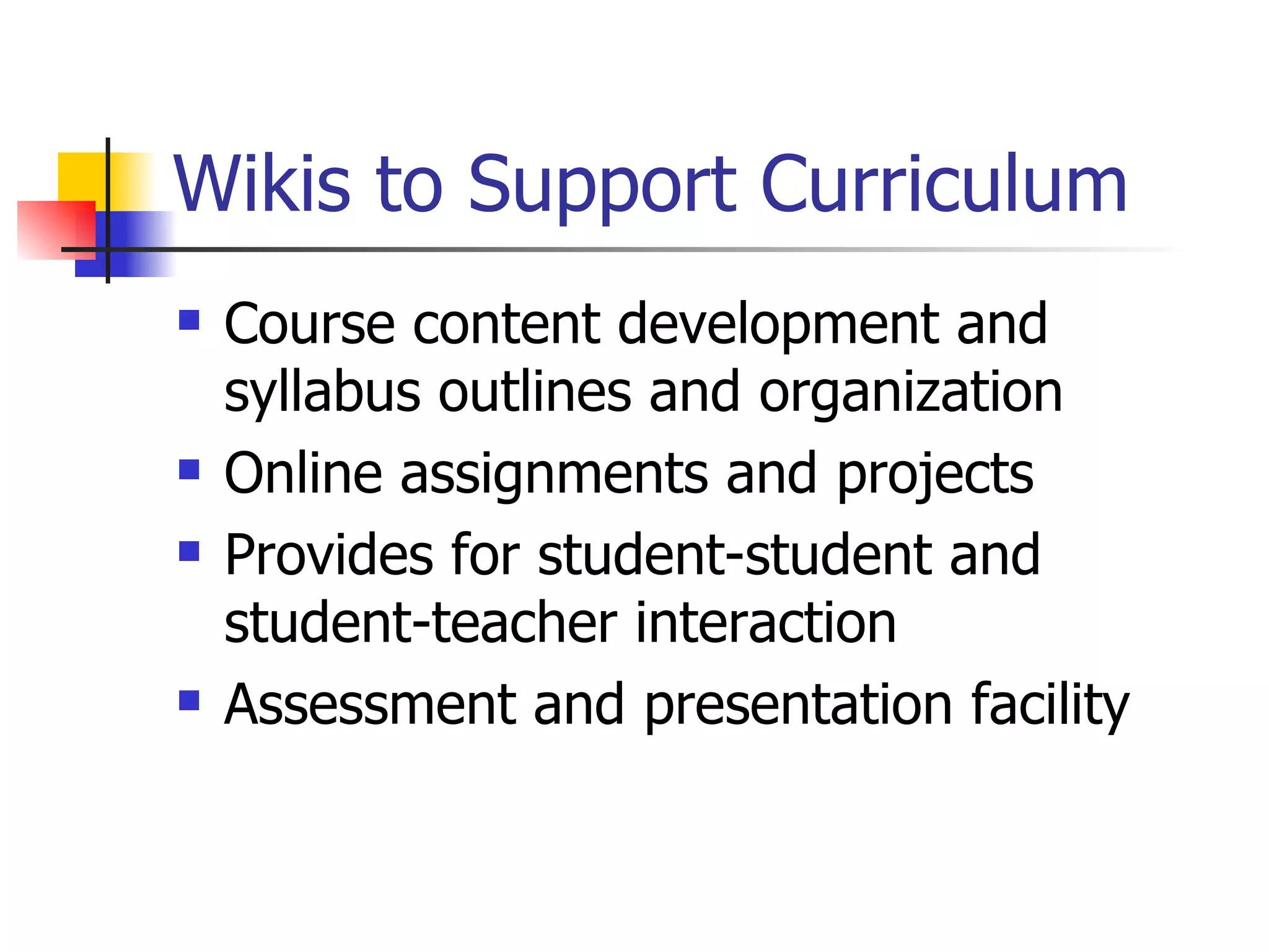 Wikis to Support Curriculum Course content development and syllabus outlines and organization  Online assignments and projects  Provides for student-student and student-teacher interaction  Assessment and presentation facility 