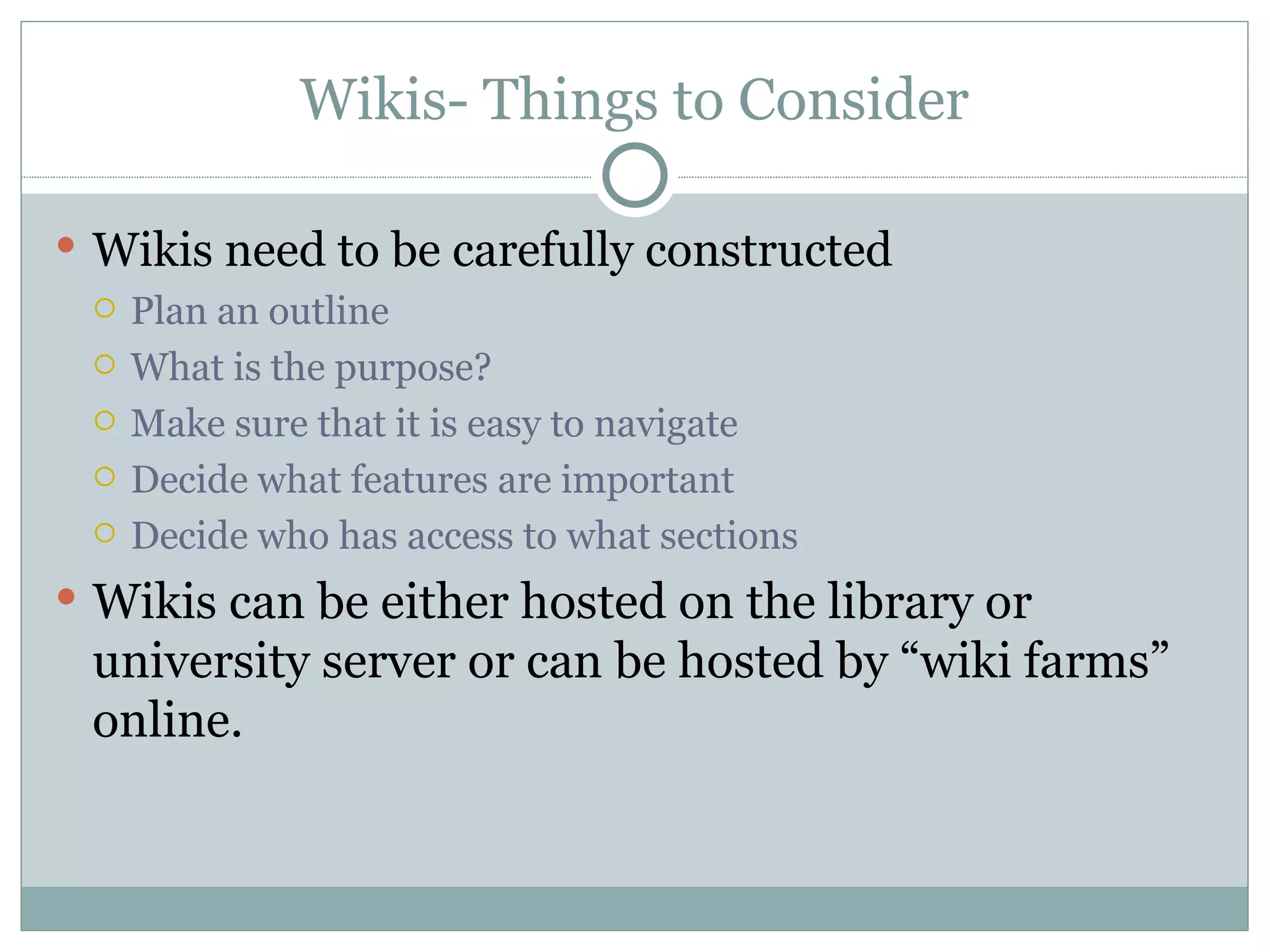 Wikis- Things to Consider Wikis need to be carefully constructed Plan an outline  What is the purpose? Make sure that it is easy to navigate Decide what features are important  Decide who has access to what sections Wikis can be either hosted on the library or university server or can be hosted by “wiki farms” online. 