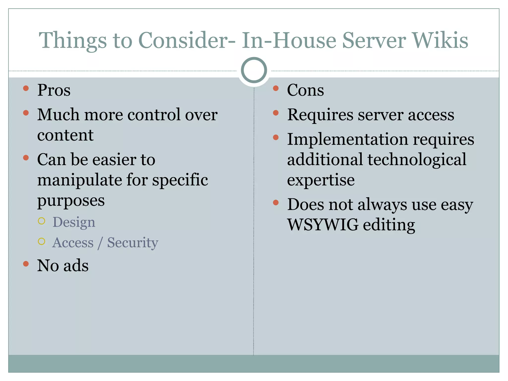Things to Consider- In-House Server Wikis Pros Much more control over content Can be easier to manipulate for specific purposes Design Access / Security No ads Cons Requires server access Implementation requires additional technological expertise Does not always use easy WSYWIG editing 