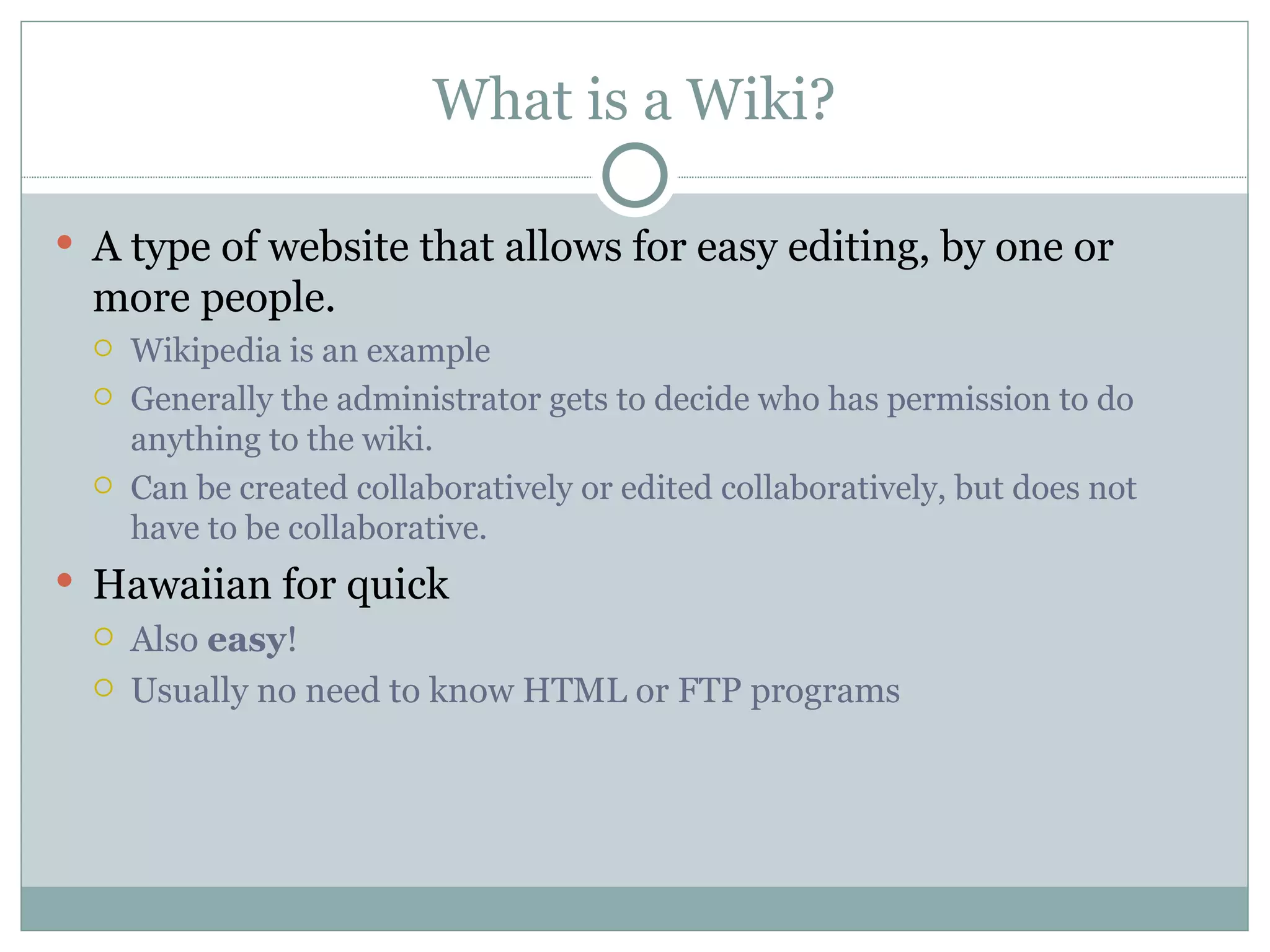 What is a Wiki? A type of website that allows for easy editing, by one or more people. Wikipedia is an example Generally the administrator gets to decide who has permission to do anything to the wiki.  Can be created collaboratively or edited collaboratively, but does not have to be collaborative. Hawaiian for quick Also  easy ! Usually no need to know HTML or FTP programs 