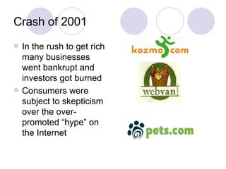 Crash of 2001 In the rush to get rich many businesses went bankrupt and investors got burned Consumers were subject to skepticism over the over-promoted “hype” on the Internet 