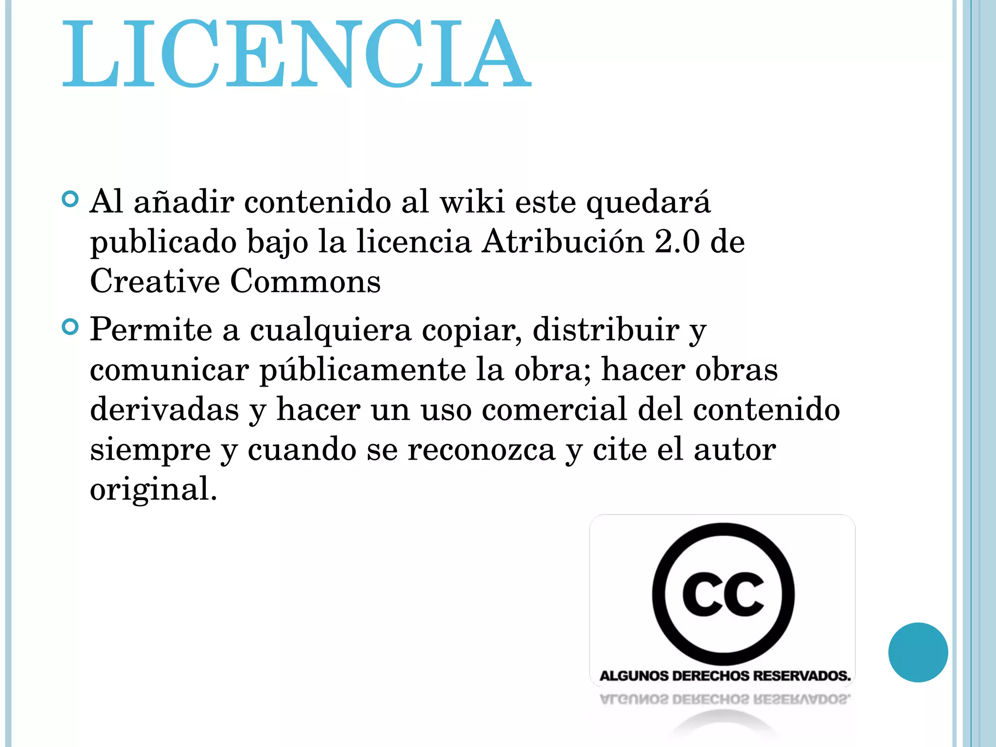 LICENCIA Al añadir contenido al wiki este quedará publicado bajo la licencia Atribución 2.0 de Creative Commons  Permite a cualquiera copiar, distribuir y comunicar públicamente la obra; hacer obras derivadas y hacer un uso comercial del contenido siempre y cuando se reconozca y cite el autor original. 