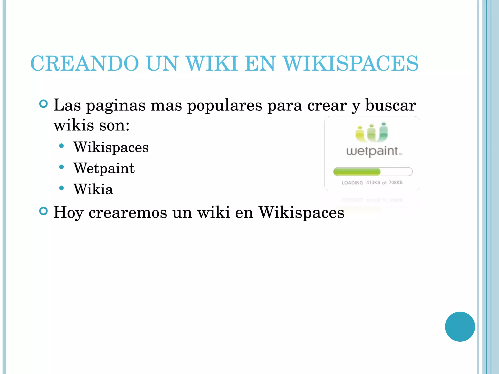 CREANDO UN WIKI EN WIKISPACES Las paginas mas populares para crear y buscar wikis son: Wikispaces Wetpaint Wikia Hoy crearemos un wiki en Wikispaces 