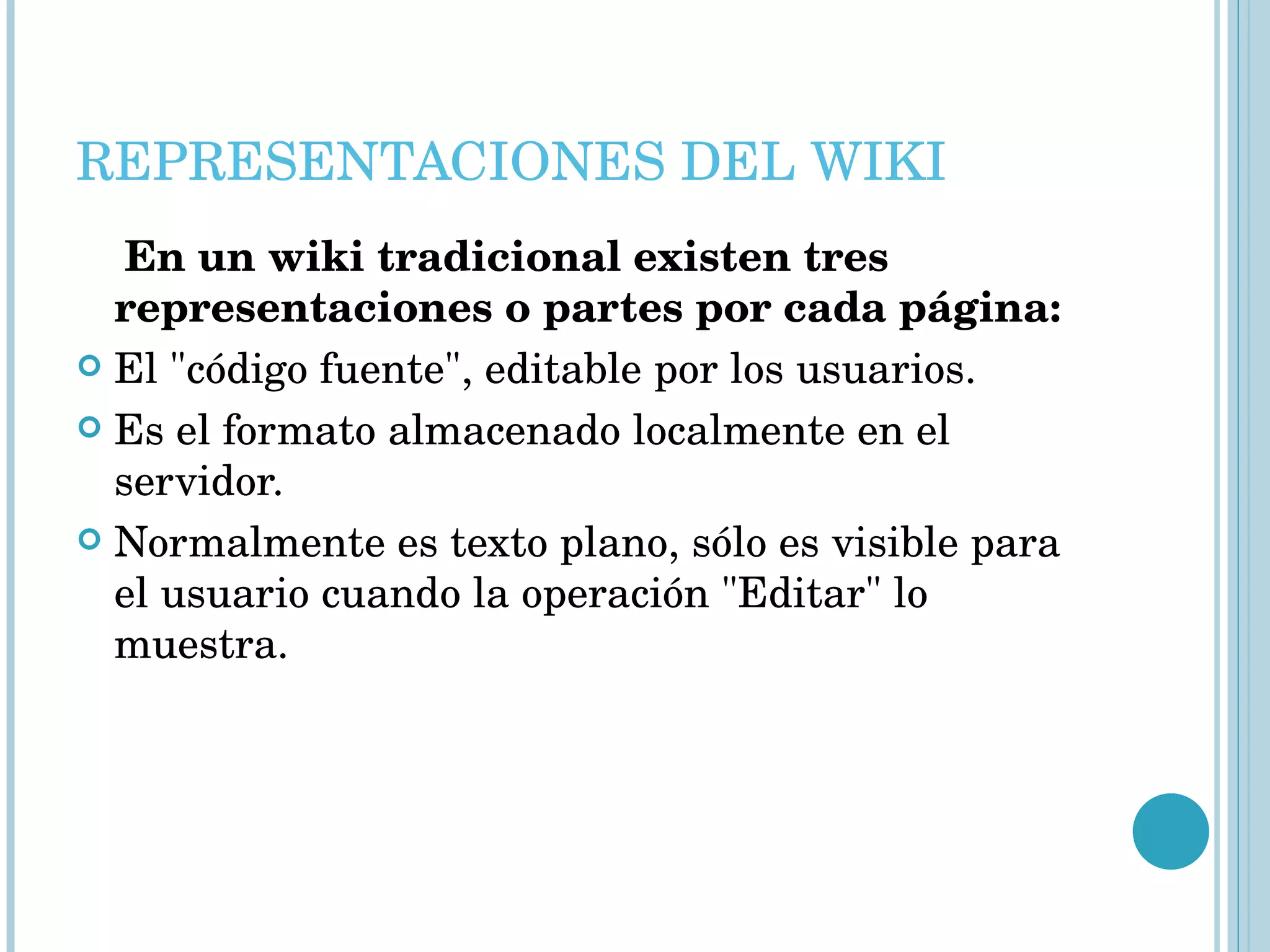 REPRESENTACIONES DEL WIKI En un wiki tradicional existen tres representaciones o partes por cada página: El "código fuente", editable por los usuarios.  Es el formato almacenado localmente en el servidor.  Normalmente es texto plano, sólo es visible para el usuario cuando la operación "Editar" lo muestra. 