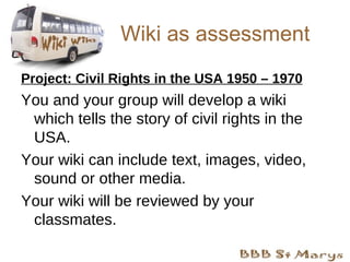 Wiki as assessment Project: Civil Rights in the USA 1950 – 1970 You and your group will develop a wiki which tells the story of civil rights in the USA.  Your wiki can include text, images, video, sound or other media. Your wiki will be reviewed by your classmates. 