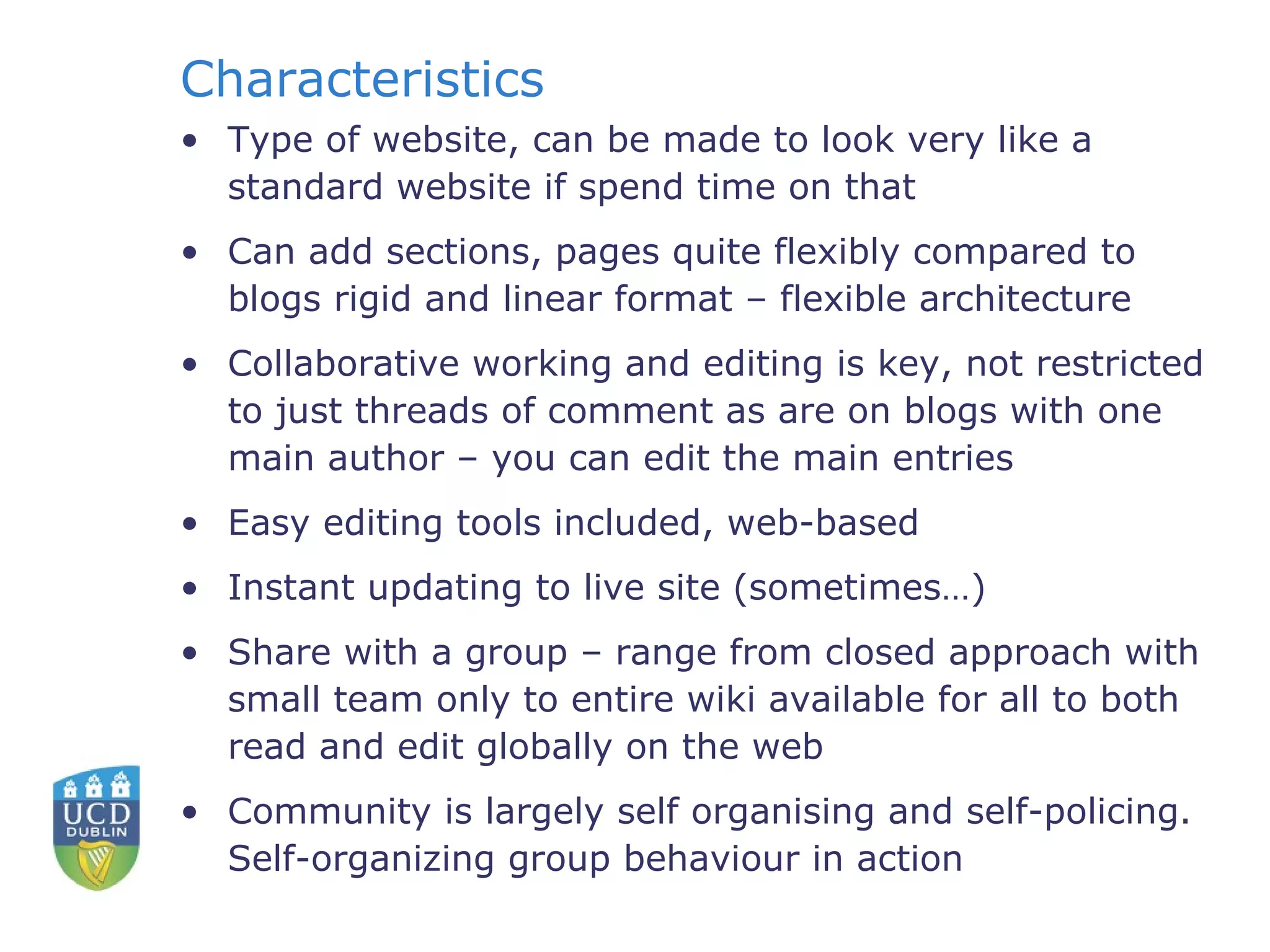 Characteristics Type of website, can be made to look very like a  standard website if spend time on that Can add sections, pages quite flexibly compared to blogs rigid and linear format – flexible architecture Collaborative working and editing is key, not restricted to just threads of comment as are on blogs with one main author – you can edit the main entries Easy editing tools included, web-based Instant updating to live site (sometimes…) Share with a group – range from closed approach with small team only to entire wiki available for all to both read and edit globally on the web Community is largely self organising and self-policing.  Self-organizing group behaviour in action 