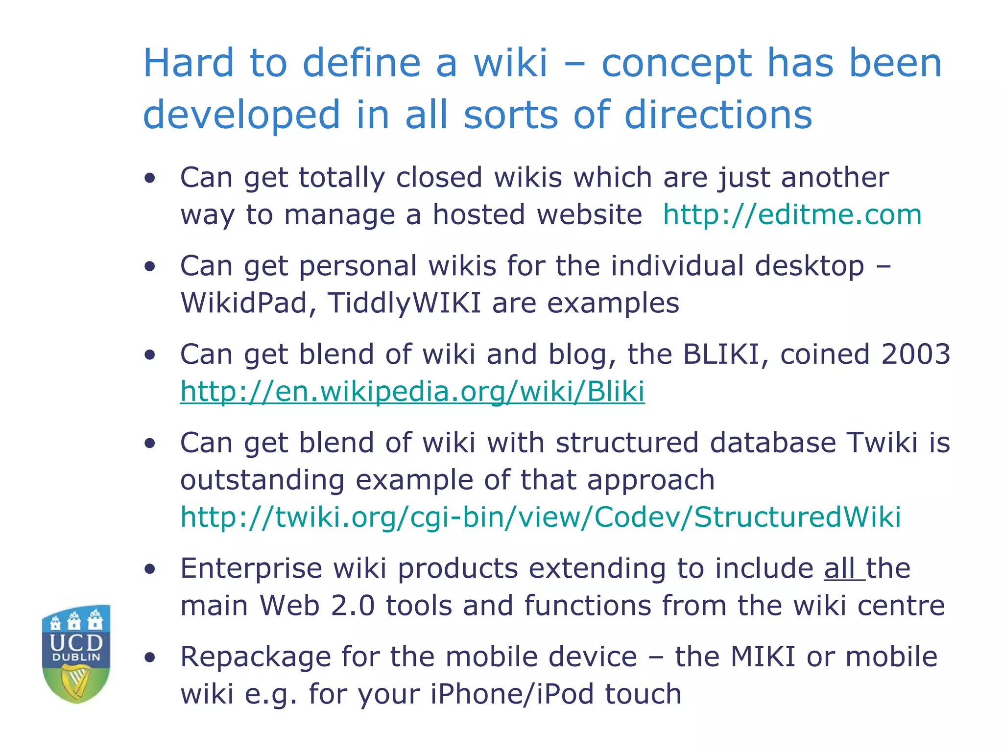 Hard to define a wiki – concept has been developed in all sorts of directions Can get totally closed wikis which are just another way to manage a hosted website  http:// editme.com    Can get personal wikis for the individual desktop – WikidPad, TiddlyWIKI are examples Can get blend of wiki and blog, the BLIKI, coined 2003  http:// en.wikipedia.org/wiki/Bliki   Can get blend of wiki with structured database Twiki is outstanding example of that approach  http://twiki.org/cgi-bin/view/Codev/StructuredWiki   Enterprise wiki products extending to include  all  the main Web 2.0 tools and functions from the wiki centre Repackage for the mobile device – the MIKI or mobile wiki e.g. for your iPhone/iPod touch 