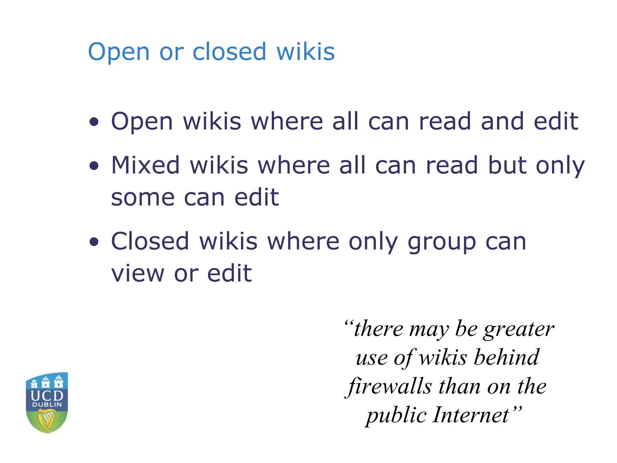 Open or closed wikis Open wikis where all can read and edit Mixed wikis where all can read but only some can edit Closed wikis where only group can view or edit “ there may be greater use of wikis behind firewalls than on the public Internet”  