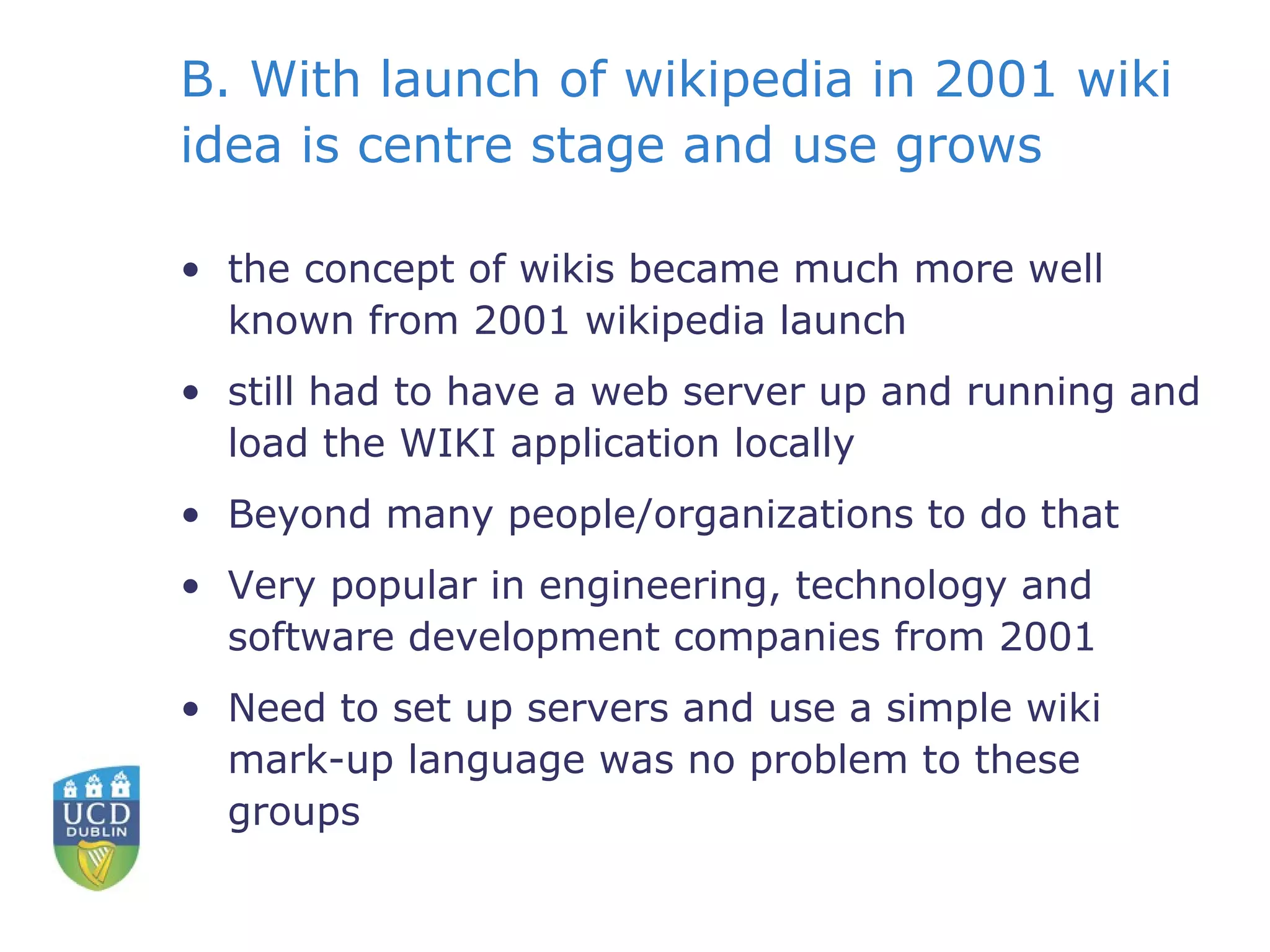 B. With launch of wikipedia in 2001 wiki idea is centre stage and use grows the concept of wikis became much more well known from 2001 wikipedia launch still had to have a web server up and running and load the WIKI application locally Beyond many people/organizations to do that Very popular in engineering, technology and software development companies from 2001 Need to set up servers and use a simple wiki mark-up language was no problem to these groups 