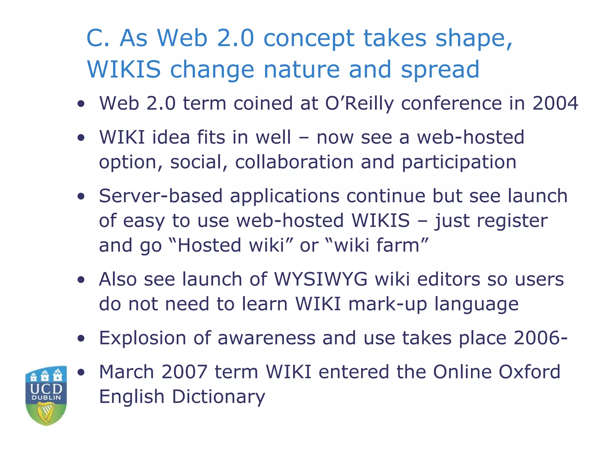 C. As Web 2.0 concept takes shape, WIKIS change nature and spread Web 2.0 term coined at O’Reilly conference in 2004 WIKI idea fits in well – now see a web-hosted option, social, collaboration and participation Server-based applications continue but see launch of easy to use web-hosted WIKIS – just register and go “Hosted wiki” or “wiki farm” Also see launch of WYSIWYG wiki editors so users do not need to learn WIKI mark-up language Explosion of awareness and use takes place 2006- March 2007 term WIKI entered the Online Oxford English Dictionary 