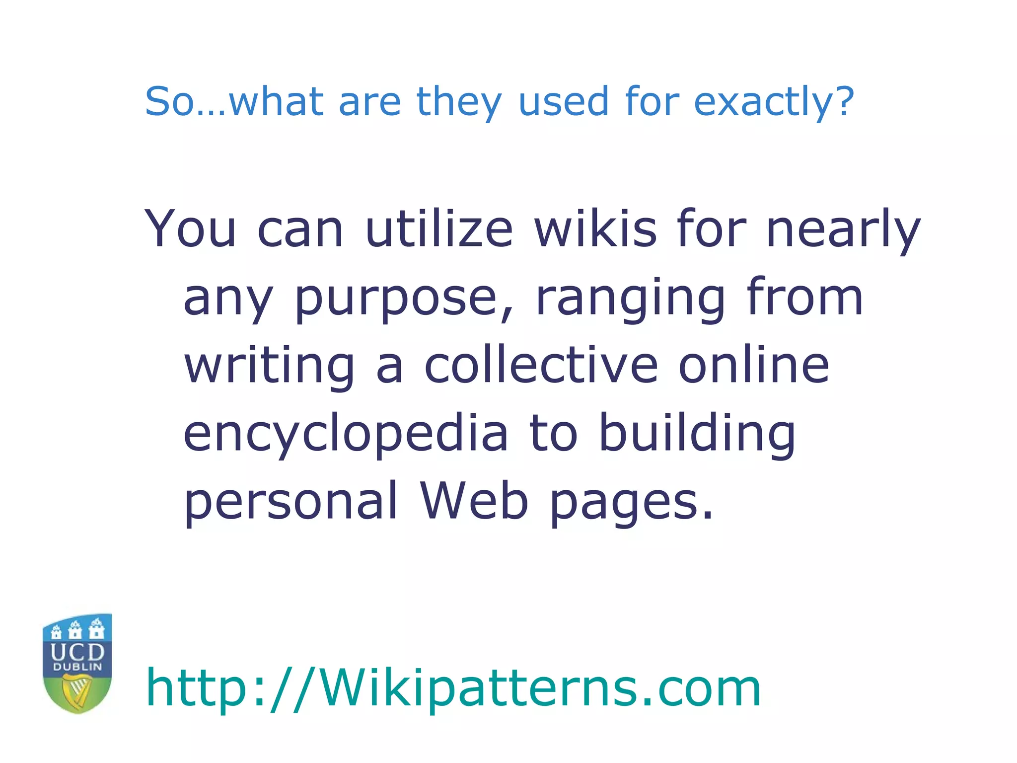 So…what are they used for exactly? You can utilize wikis for nearly any purpose, ranging from writing a collective online encyclopedia to building personal Web pages. http:// Wikipatterns.com    