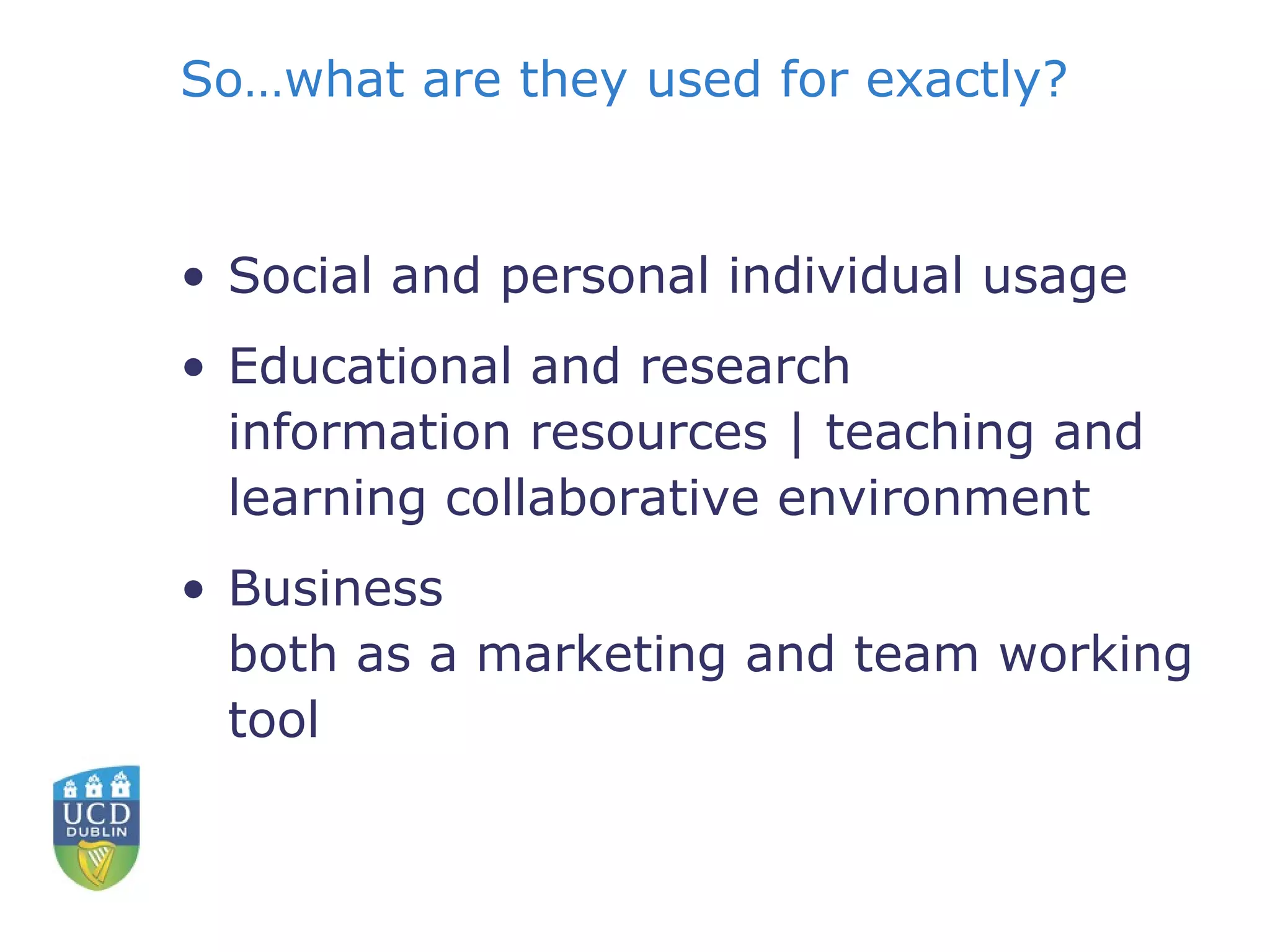 So…what are they used for exactly? Social and personal individual usage Educational and research information resources | teaching and learning collaborative environment  Business both as a marketing and team working tool 