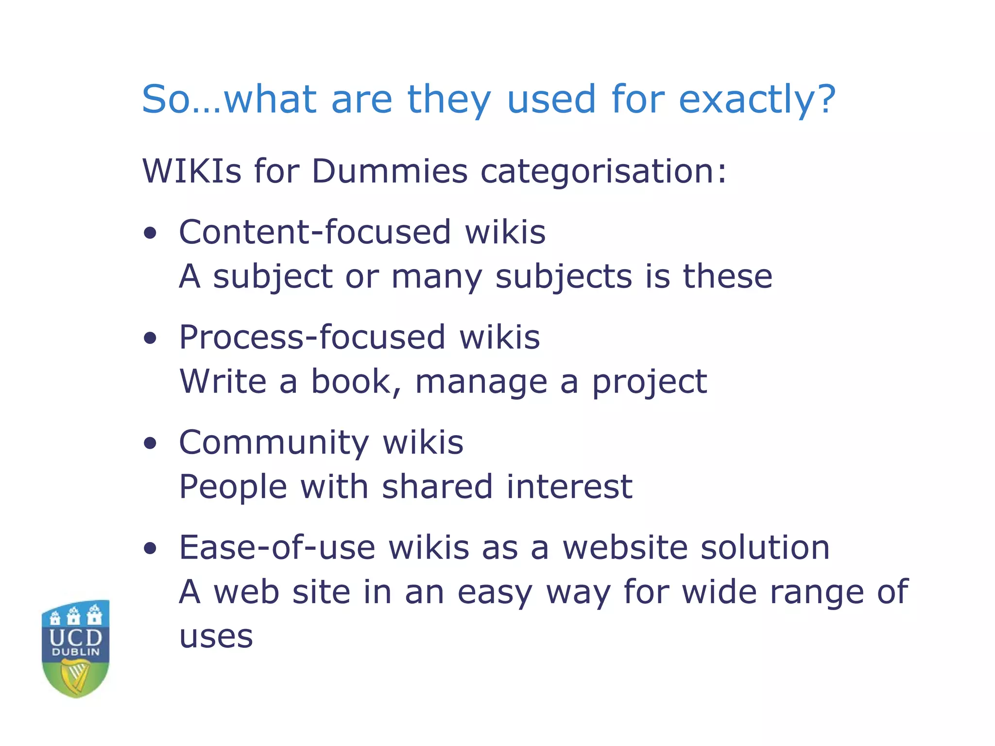 So…what are they used for exactly? WIKIs for Dummies categorisation: Content-focused wikis A subject or many subjects is these Process-focused wikis Write a book, manage a project  Community wikis People with shared interest Ease-of-use wikis as a website solution A web site in an easy way for wide range of uses 