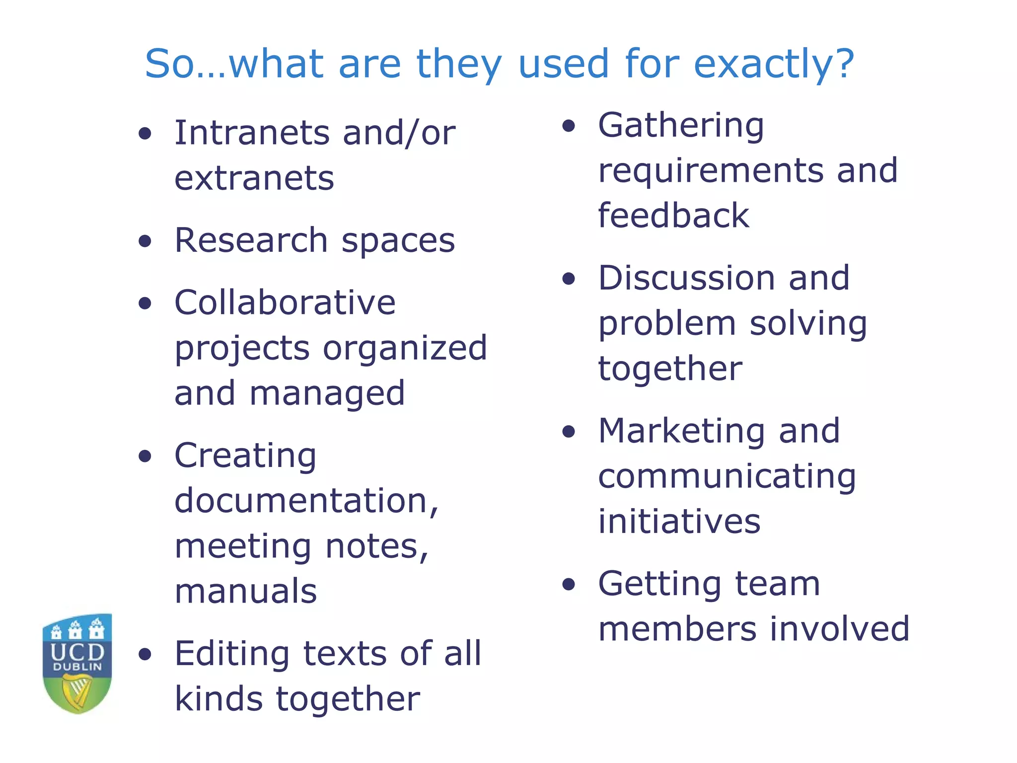 So…what are they used for exactly? Intranets and/or extranets Research spaces Collaborative projects organized and managed Creating documentation, meeting notes, manuals Editing texts of all kinds together Gathering requirements and feedback Discussion and problem solving together Marketing and communicating initiatives Getting team members involved  