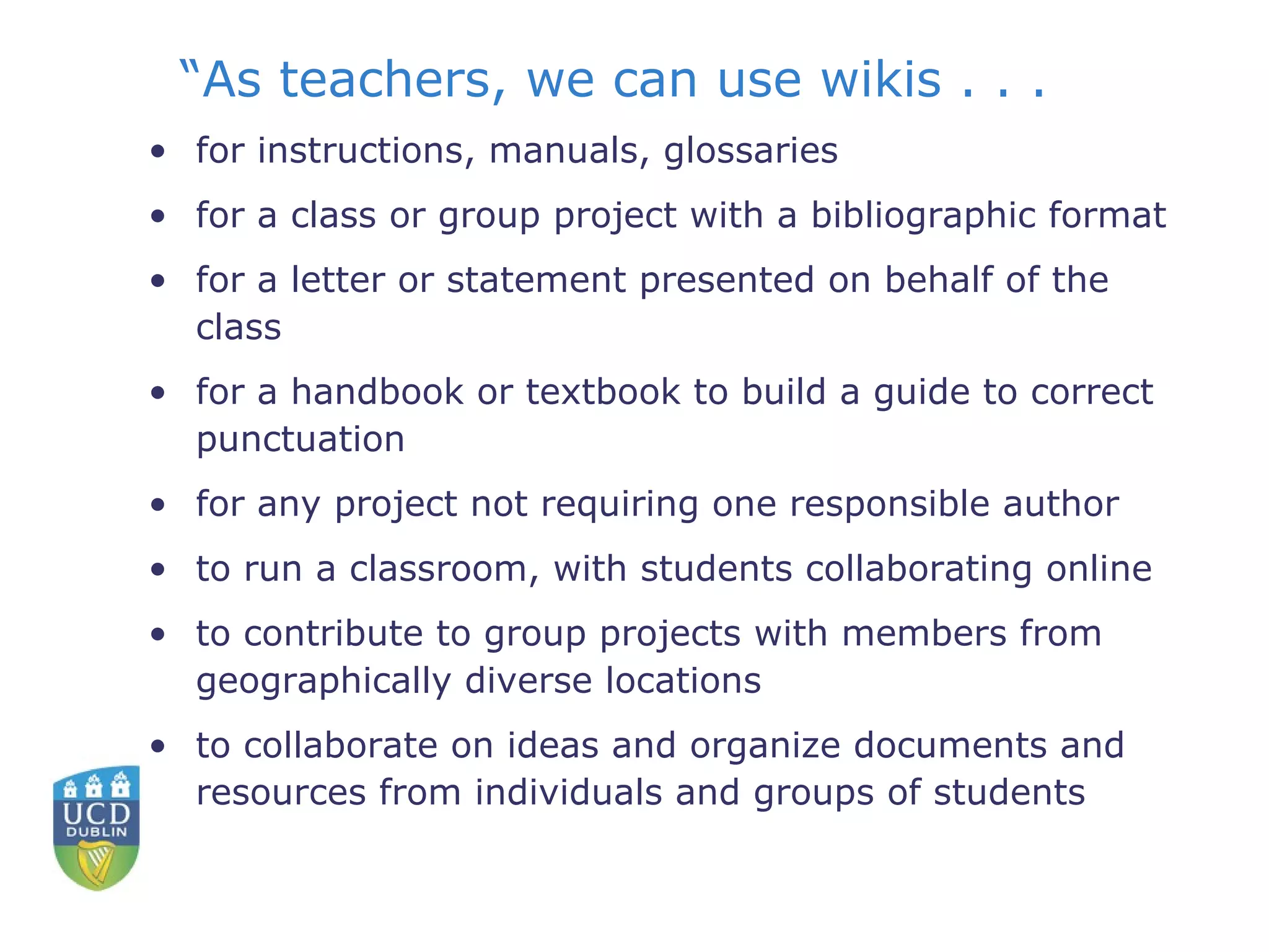 “ As teachers, we can use wikis . . .  for instructions, manuals, glossaries  for a class or group project with a bibliographic format  for a letter or statement presented on behalf of the class  for a handbook or textbook to build a guide to correct punctuation  for any project not requiring one responsible author  to run a classroom, with students collaborating online  to contribute to group projects with members from geographically diverse locations  to collaborate on ideas and organize documents and resources from individuals and groups of students  