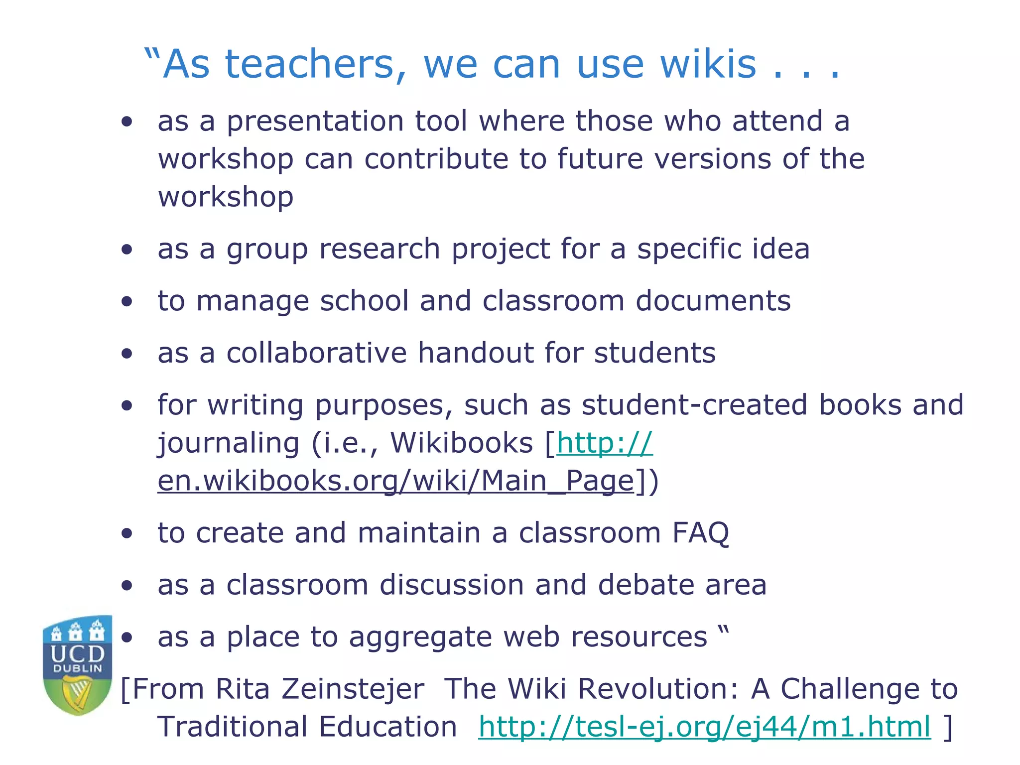 “ As teachers, we can use wikis . . .  as a presentation tool where those who attend a workshop can contribute to future versions of the workshop  as a group research project for a specific idea  to manage school and classroom documents  as a collaborative handout for students  for writing purposes, such as student-created books and journaling (i.e., Wikibooks [ http:// en.wikibooks.org/wiki/Main_Page ])  to create and maintain a classroom FAQ  as a classroom discussion and debate area  as a place to aggregate web resources “ [From Rita Zeinstejer  The Wiki Revolution: A Challenge to Traditional Education  http://tesl-ej.org/ej44/m1.html  ] 