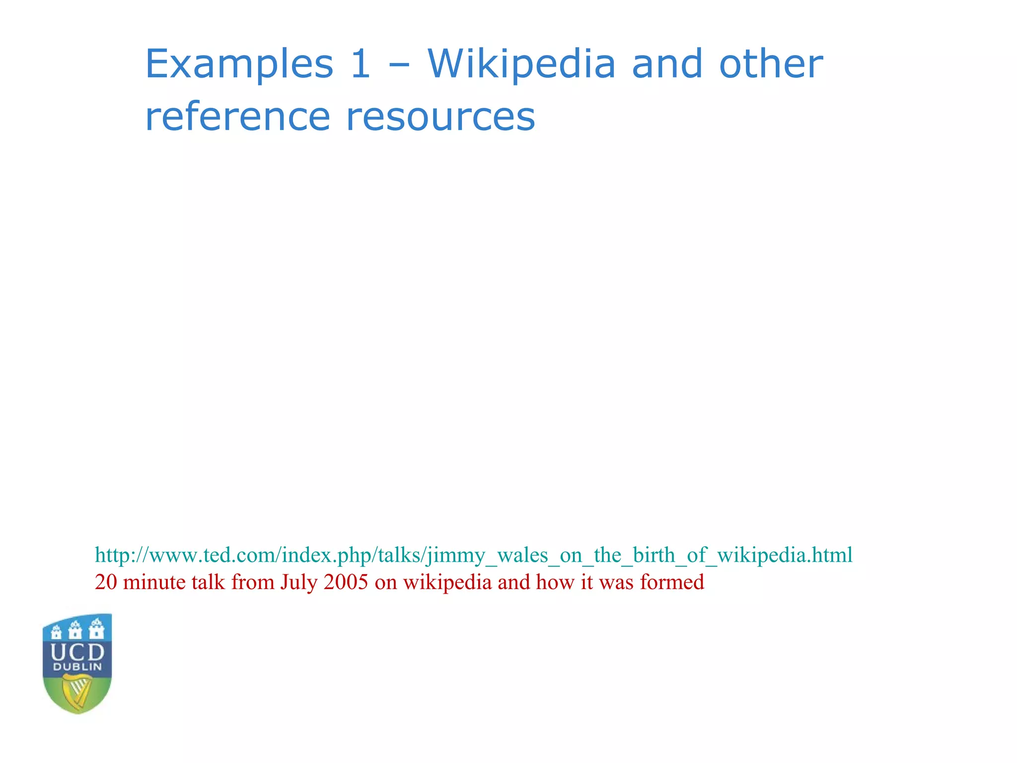 Examples 1 – Wikipedia and other reference resources http://www.ted.com/index.php/talks/jimmy_wales_on_the_birth_of_wikipedia.html 20 minute talk from July 2005 on wikipedia and how it was formed 
