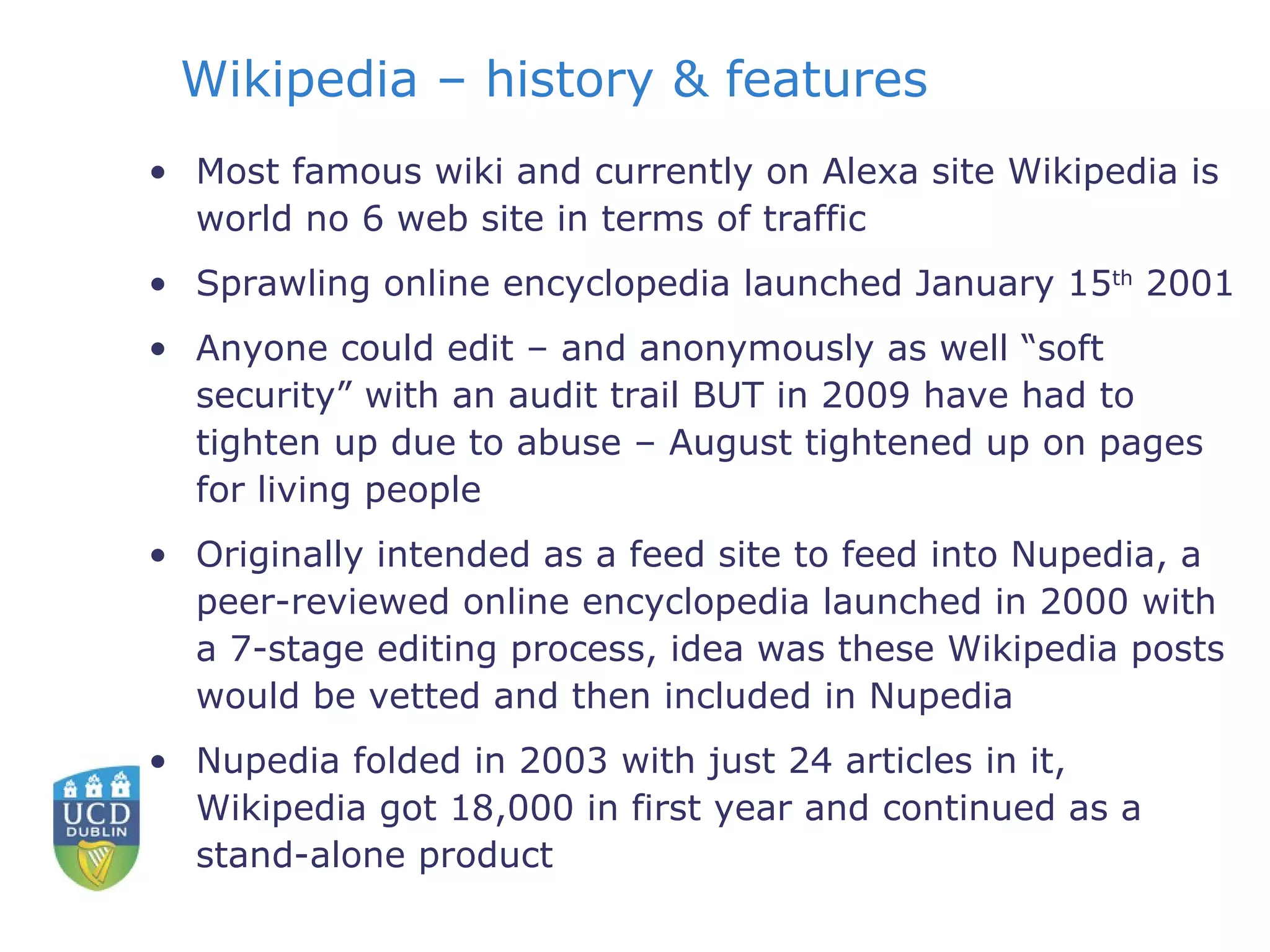 Wikipedia – history & features Most famous wiki and currently on Alexa site Wikipedia is world no 6 web site in terms of traffic Sprawling online encyclopedia launched January 15 th  2001 Anyone could edit – and anonymously as well “soft security” with an audit trail BUT in 2009 have had to tighten up due to abuse – August tightened up on pages for living people Originally intended as a feed site to feed into Nupedia, a peer-reviewed online encyclopedia launched in 2000 with a 7-stage editing process, idea was these Wikipedia posts would be vetted and then included in Nupedia Nupedia folded in 2003 with just 24 articles in it, Wikipedia got 18,000 in first year and continued as a stand-alone product 