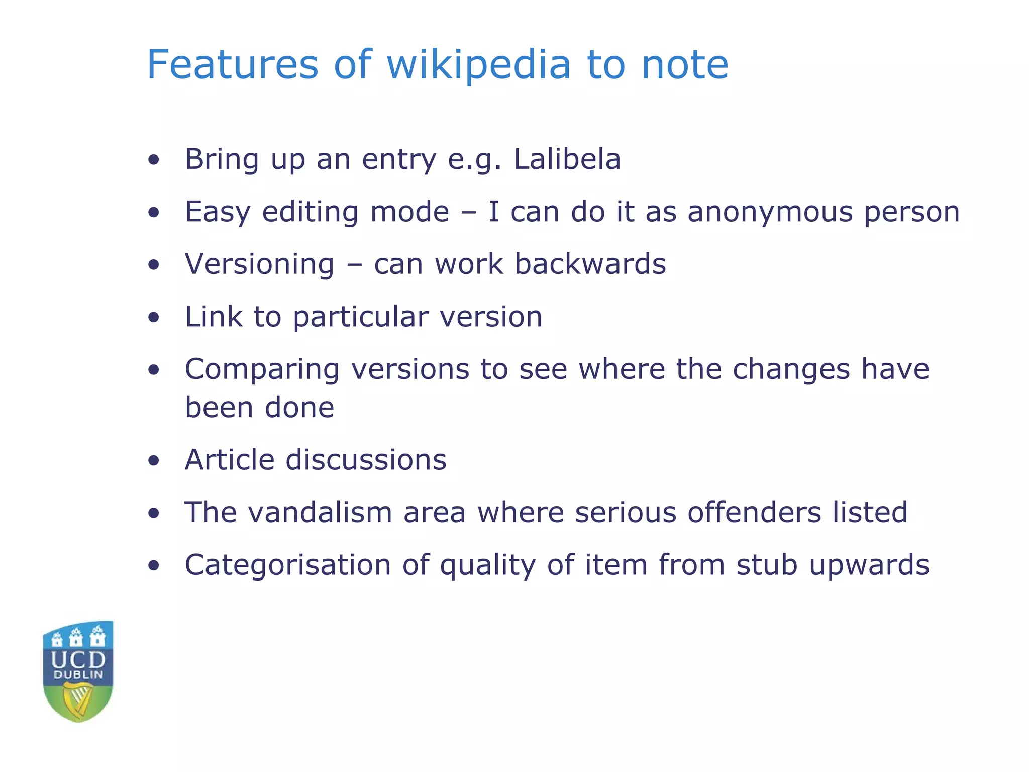 Features of wikipedia to note Bring up an entry e.g. Lalibela Easy editing mode – I can do it as anonymous person  Versioning – can work backwards Link to particular version Comparing versions to see where the changes have been done Article discussions The vandalism area where serious offenders listed Categorisation of quality of item from stub upwards 
