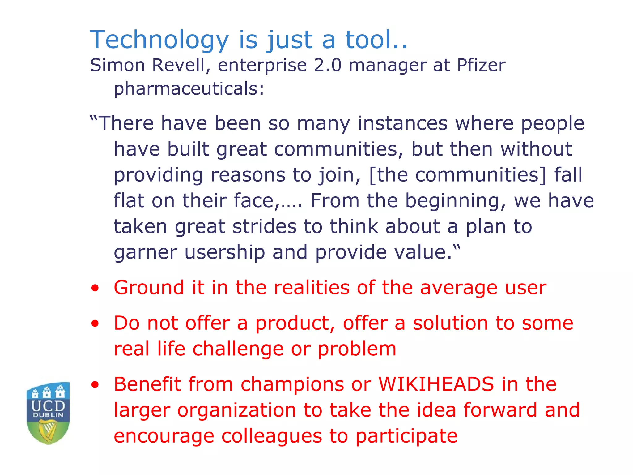 Technology is just a tool.. Simon Revell, enterprise 2.0 manager at Pfizer pharmaceuticals: “ There have been so many instances where people have built great communities, but then without providing reasons to join, [the communities] fall flat on their face,…. From the beginning, we have taken great strides to think about a plan to garner usership and provide value.“ Ground it in the realities of the average user Do not offer a product, offer a solution to some real life challenge or problem Benefit from champions or WIKIHEADS in the larger organization to take the idea forward and encourage colleagues to participate   