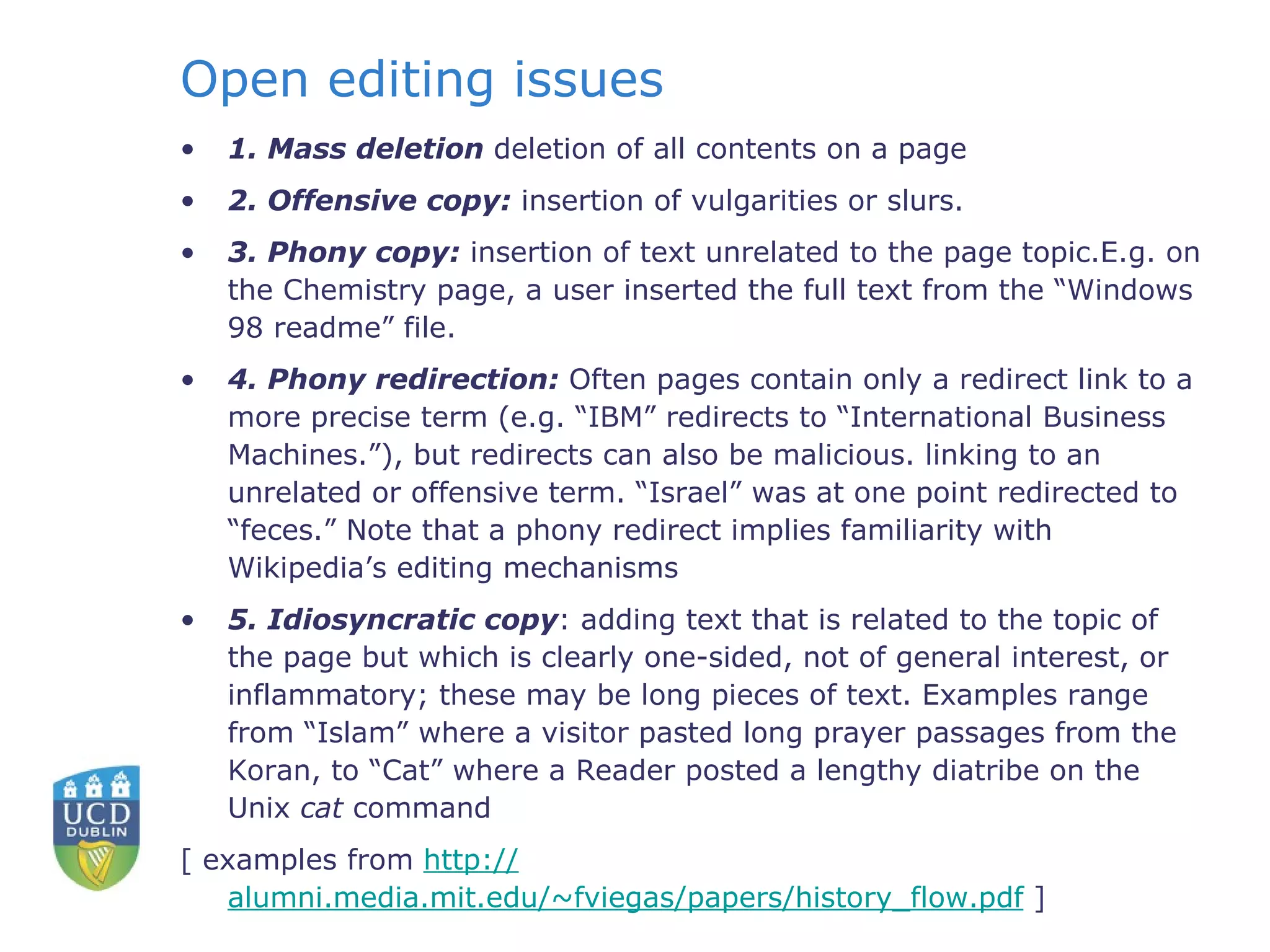 Open editing issues 1. Mass deletion  deletion of all contents on a page 2. Offensive copy:  insertion of vulgarities or slurs. 3. Phony copy:  insertion of text unrelated to the page topic.E.g. on the Chemistry page, a user inserted the full text from the “Windows 98 readme” file. 4. Phony redirection:  Often pages contain only a redirect link to a more precise term (e.g. “IBM” redirects to “International Business Machines.”), but redirects can also be malicious. linking to an unrelated or offensive term. “Israel” was at one point redirected to “feces.” Note that a phony redirect implies familiarity with Wikipedia’s editing mechanisms 5. Idiosyncratic copy : adding text that is related to the topic of the page but which is clearly one-sided, not of general interest, or inflammatory; these may be long pieces of text. Examples range from “Islam” where a visitor pasted long prayer passages from the Koran, to “Cat” where a Reader posted a lengthy diatribe on the Unix  cat  command  [ examples from  http:// alumni.media.mit.edu/~fviegas/papers/history_flow.pdf  ]   