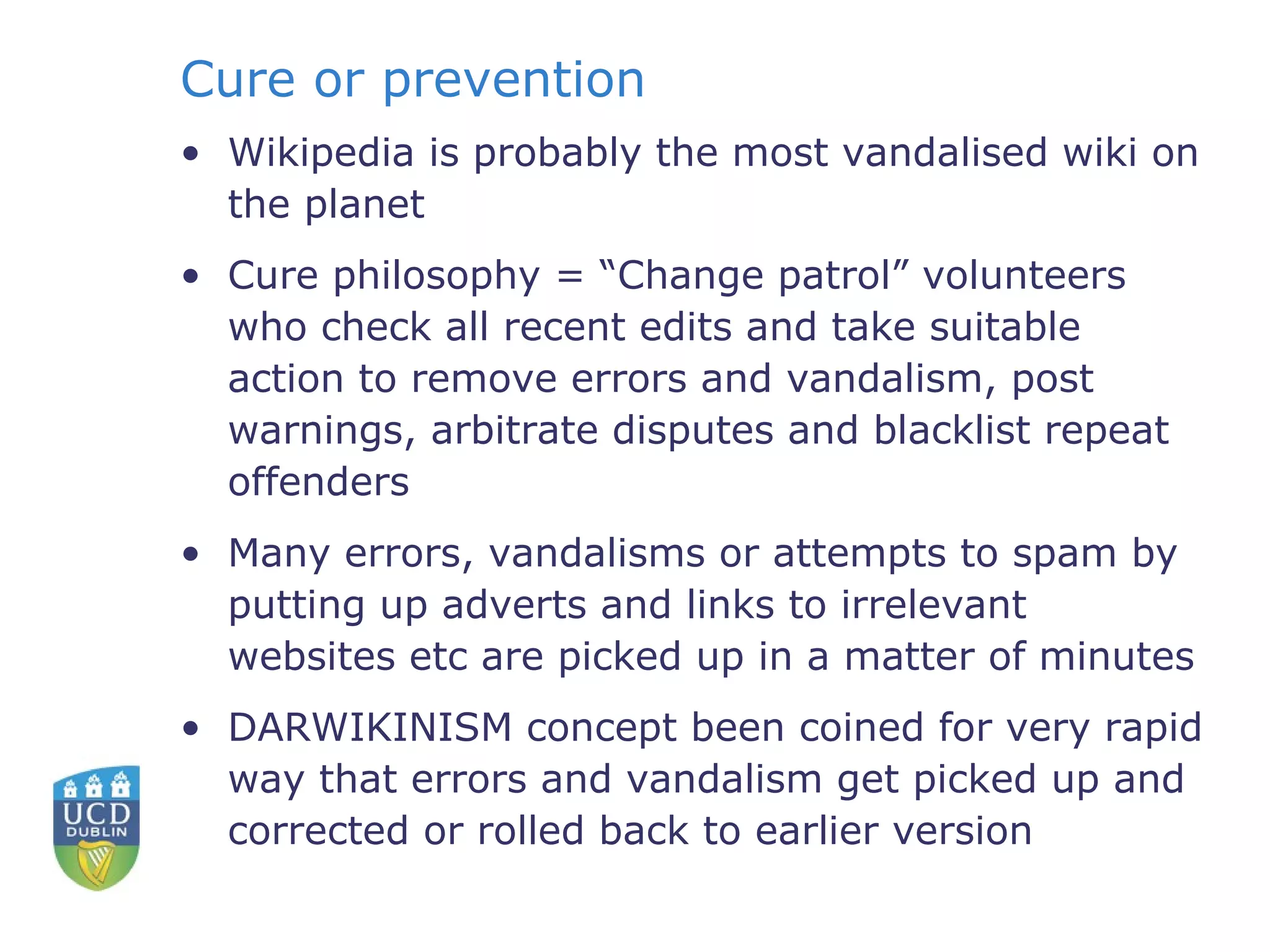 Cure or prevention Wikipedia is probably the most vandalised wiki on the planet Cure philosophy = “Change patrol” volunteers who check all recent edits and take suitable action to remove errors and vandalism, post warnings, arbitrate disputes and blacklist repeat offenders Many errors, vandalisms or attempts to spam by putting up adverts and links to irrelevant websites etc are picked up in a matter of minutes DARWIKINISM concept been coined for very rapid way that errors and vandalism get picked up and corrected or rolled back to earlier version 