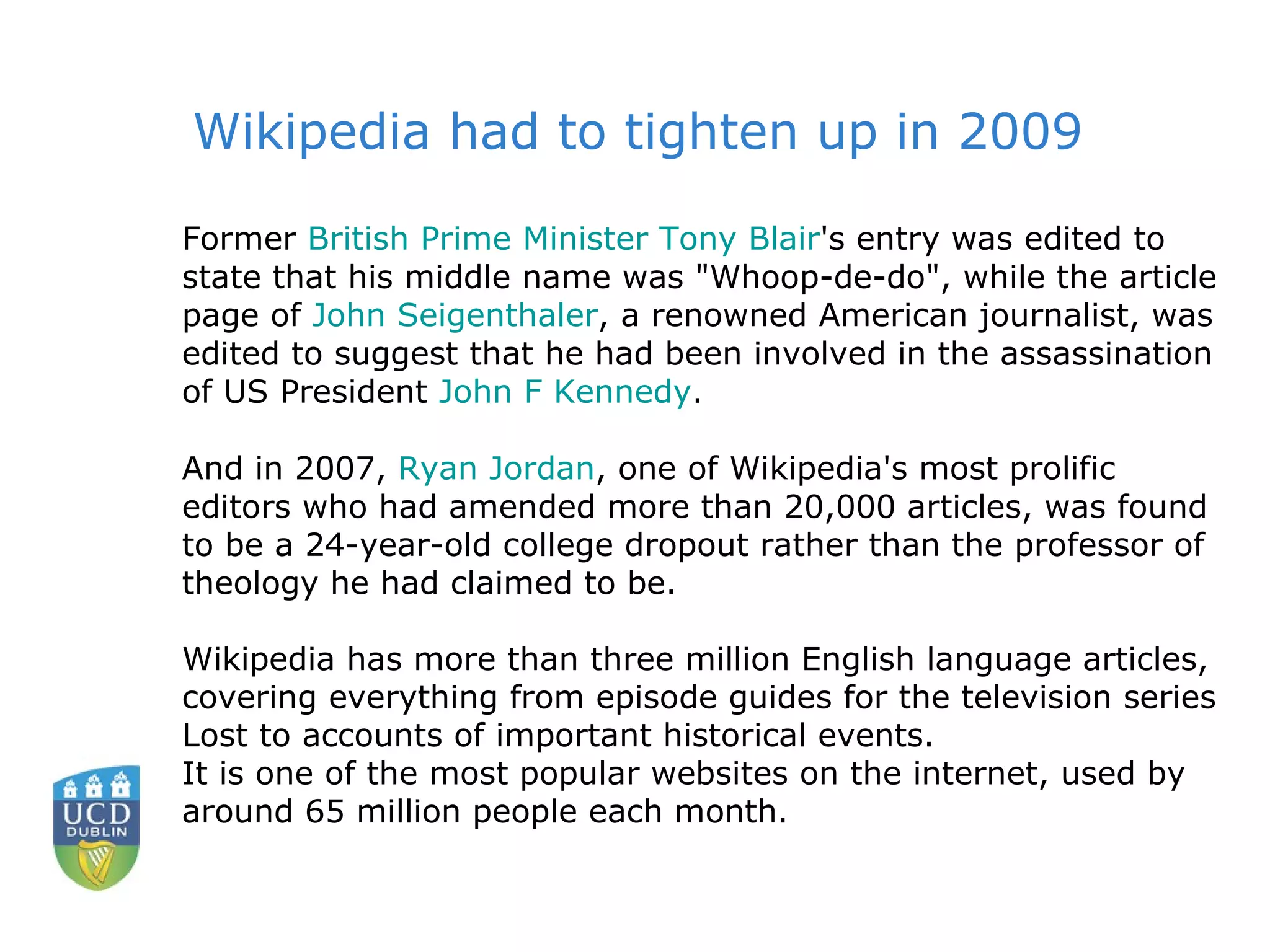 Former  British Prime Minister Tony Blair 's entry was edited to state that his middle name was "Whoop-de-do", while the article page of  John  Seigenthaler , a renowned American journalist, was edited to suggest that he had been involved in the assassination of US President  John F Kennedy .  And in 2007,  Ryan Jordan , one of Wikipedia's most prolific editors who had amended more than 20,000 articles, was found to be a 24-year-old college dropout rather than the professor of theology he had claimed to be.  Wikipedia has more than three million English language articles, covering everything from episode guides for the television series Lost to accounts of important historical events.  It is one of the most popular websites on the internet, used by around 65 million people each month.  Wikipedia had to tighten up in 2009 