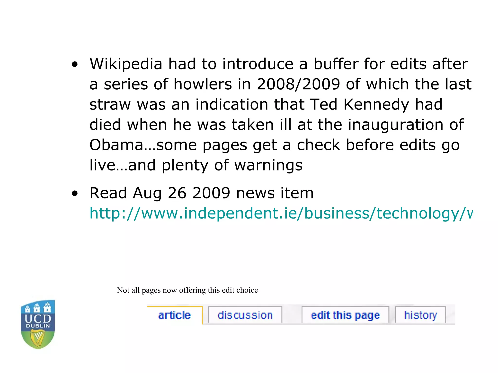 Wikipedia had to introduce a buffer for edits after a series of howlers in 2008/2009 of which the last straw was an indication that Ted Kennedy had died when he was taken ill at the inauguration of Obama…some pages get a check before edits go live…and plenty of warnings Read Aug 26 2009 news item  http://www.independent.ie/business/technology/wikipedia-ends-unrestricted-editing-of-articles-1869528.html  Not all pages now offering this edit choice 