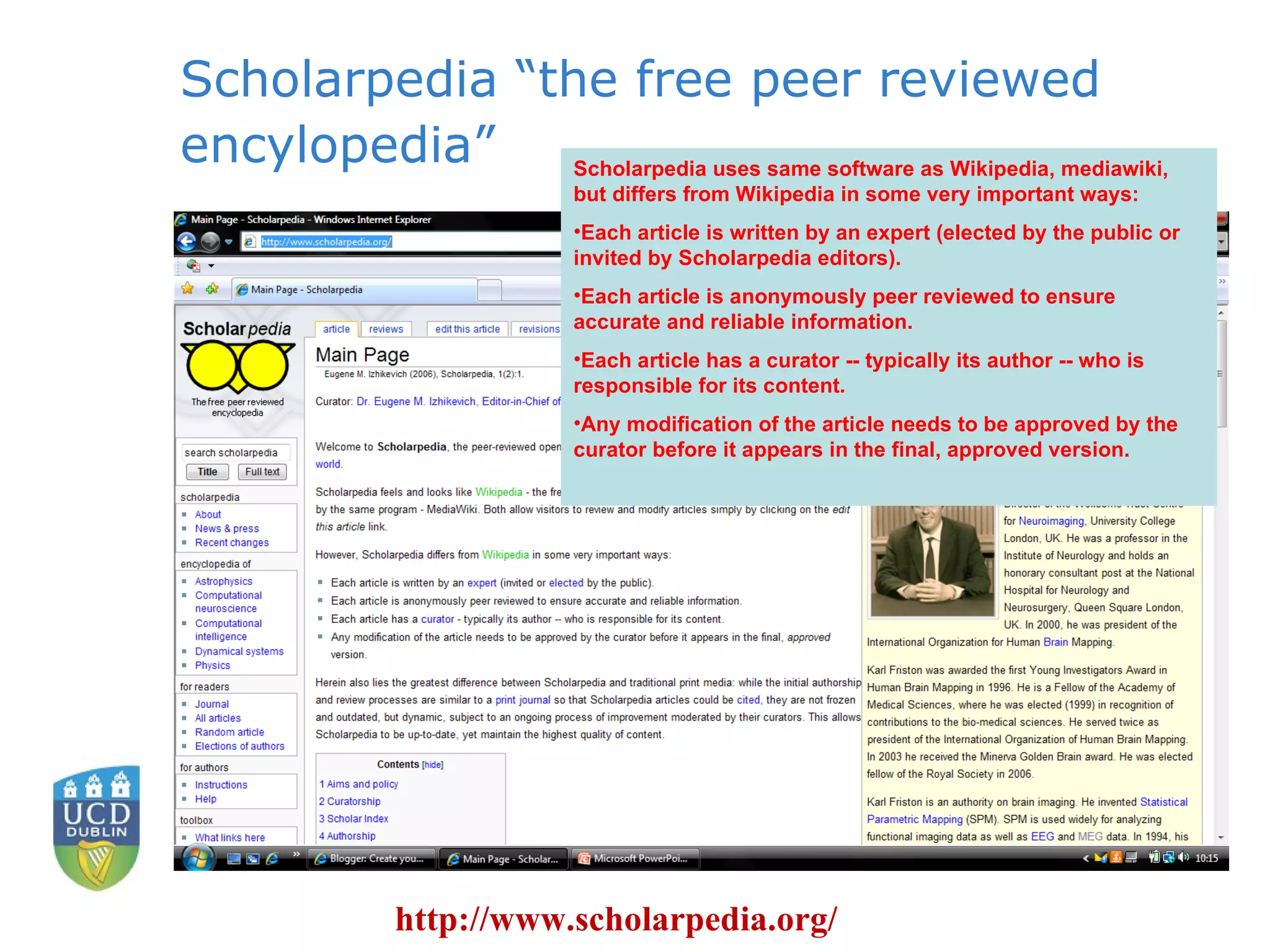 Scholarpedia “the free peer reviewed encylopedia” http://www.scholarpedia.org/ Scholarpedia uses same software as Wikipedia, mediawiki, but differs from Wikipedia in some very important ways:  Each article is written by an expert (elected by the public or invited by Scholarpedia editors).  Each article is anonymously peer reviewed to ensure accurate and reliable information.  Each article has a curator -- typically its author -- who is responsible for its content.  Any modification of the article needs to be approved by the curator before it appears in the final, approved version.  