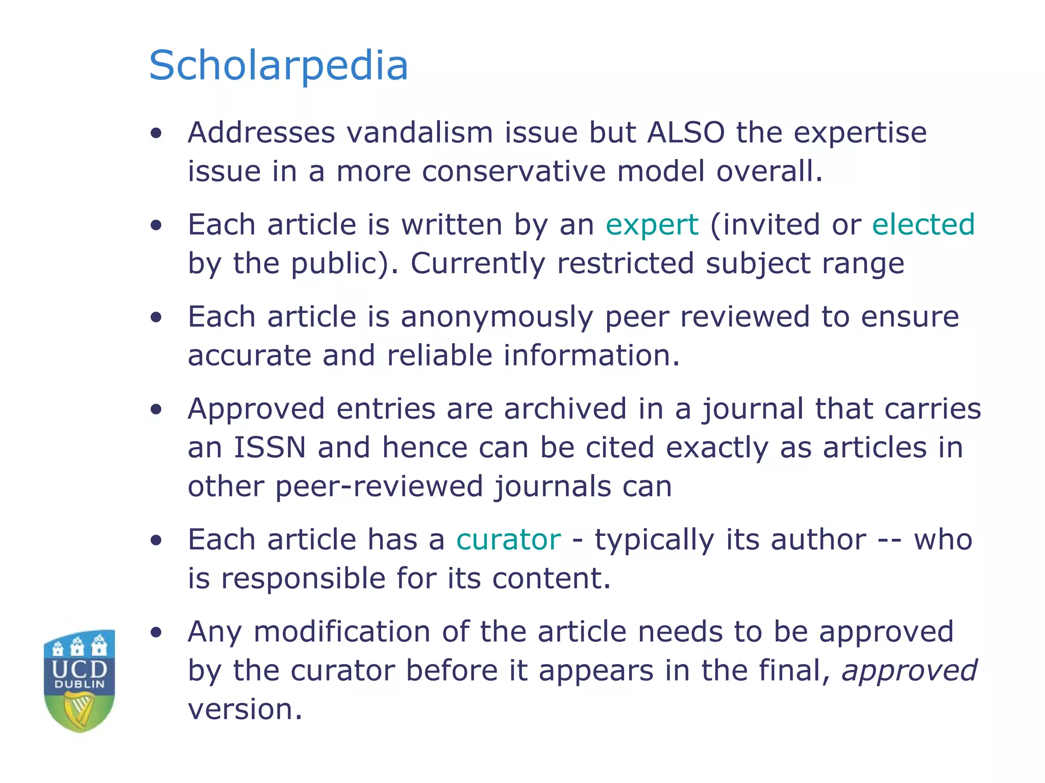 Scholarpedia Addresses vandalism issue but ALSO the expertise issue in a more conservative model overall. Each article is written by an  expert  (invited or  elected  by the public). Currently restricted subject range Each article is anonymously peer reviewed to ensure accurate and reliable information.  Approved entries are archived in a journal that carries an ISSN and hence can be cited exactly as articles in other peer-reviewed journals can Each article has a  curator  - typically its author -- who is responsible for its content.  Any modification of the article needs to be approved by the curator before it appears in the final,  approved  version.  