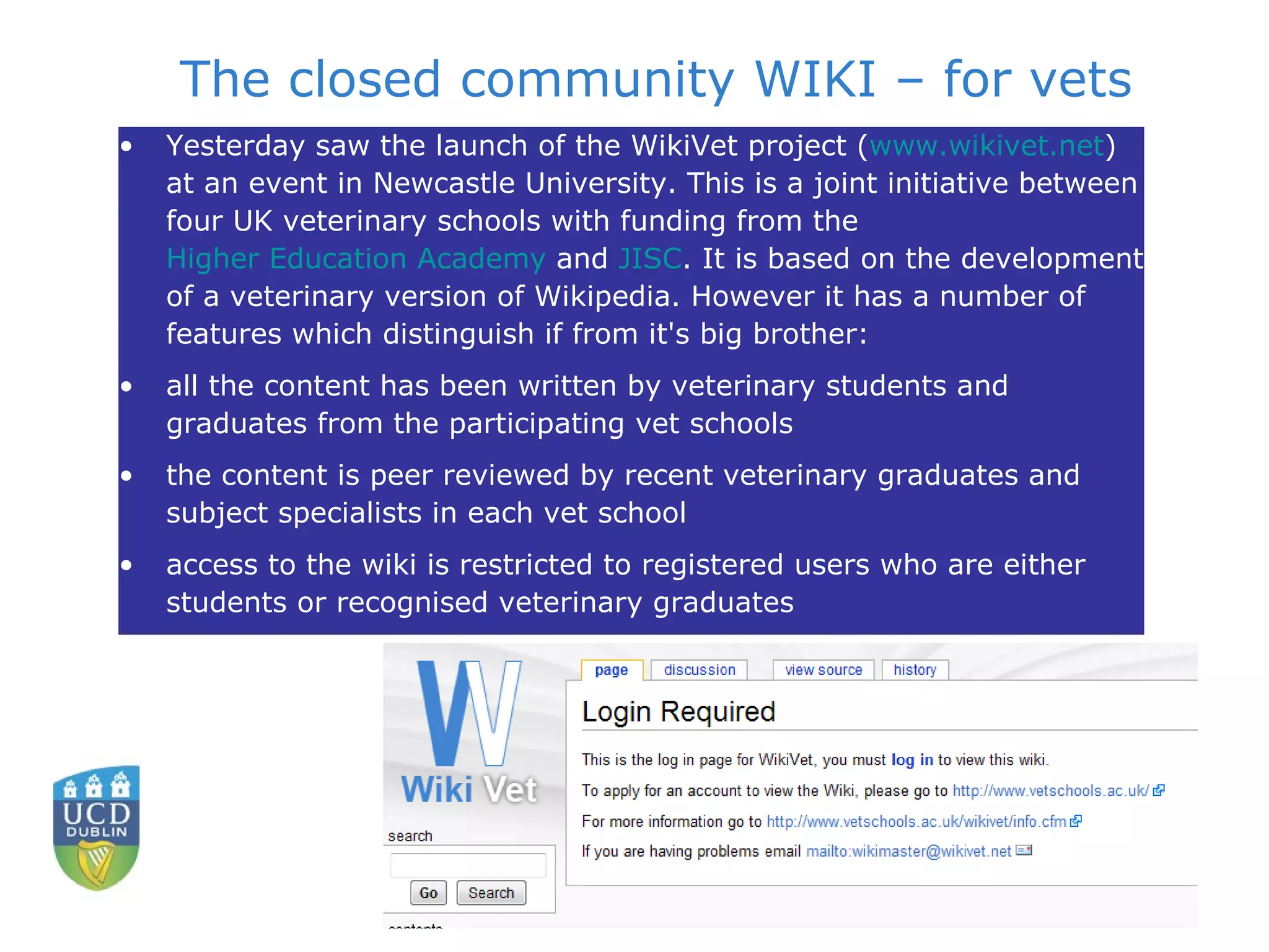 The closed community WIKI – for vets Yesterday saw the launch of the WikiVet project ( www.wikivet.net ) at an event in Newcastle University. This is a joint initiative between four UK veterinary schools with funding from the  Higher Education Academy  and  JISC . It is based on the development of a veterinary version of Wikipedia. However it has a number of features which distinguish if from it's big brother:  all the content has been written by veterinary students and graduates from the participating vet schools  the content is peer reviewed by recent veterinary graduates and subject specialists in each vet school  access to the wiki is restricted to registered users who are either students or recognised veterinary graduates 