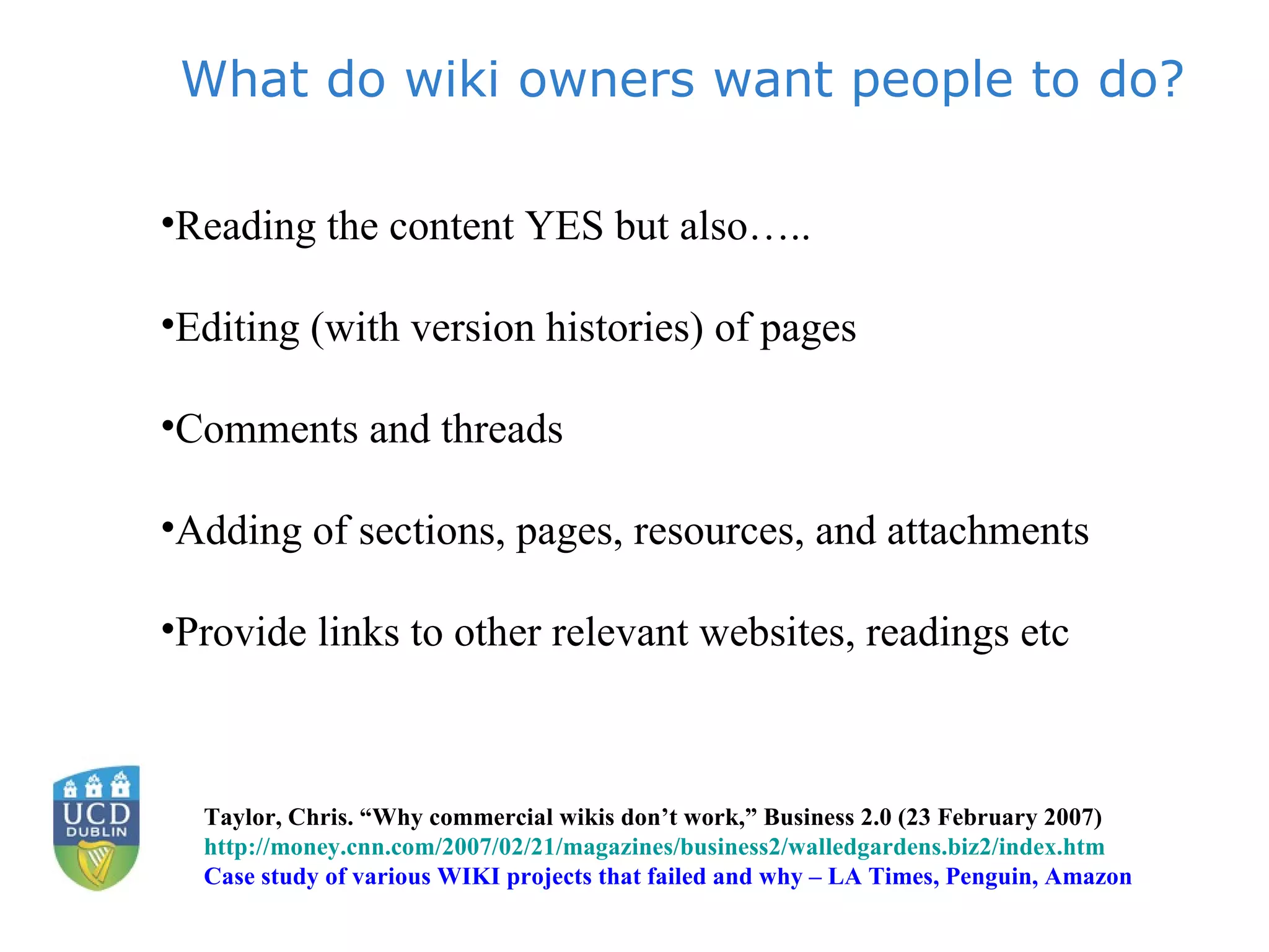 What do wiki owners want people to do? Reading the content YES but also….. Editing (with version histories) of pages Comments and threads Adding of sections, pages, resources, and attachments Provide links to other relevant websites, readings etc  Taylor, Chris. “Why commercial wikis don’t work,” Business 2.0 (23 February 2007) http://money.cnn.com/2007/02/21/magazines/business2/walledgardens.biz2/index.htm Case study of various WIKI projects that failed and why – LA Times, Penguin, Amazon 
