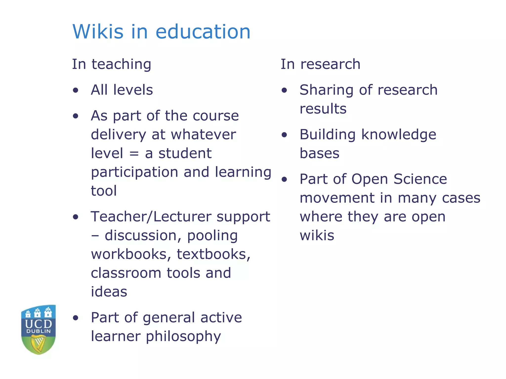 Wikis in education  In teaching All levels As part of the course delivery at whatever level = a student participation and learning tool  Teacher/Lecturer support – discussion, pooling workbooks, textbooks, classroom tools and ideas Part of general active learner philosophy In research Sharing of research results Building knowledge bases Part of Open Science movement in many cases where they are open wikis 