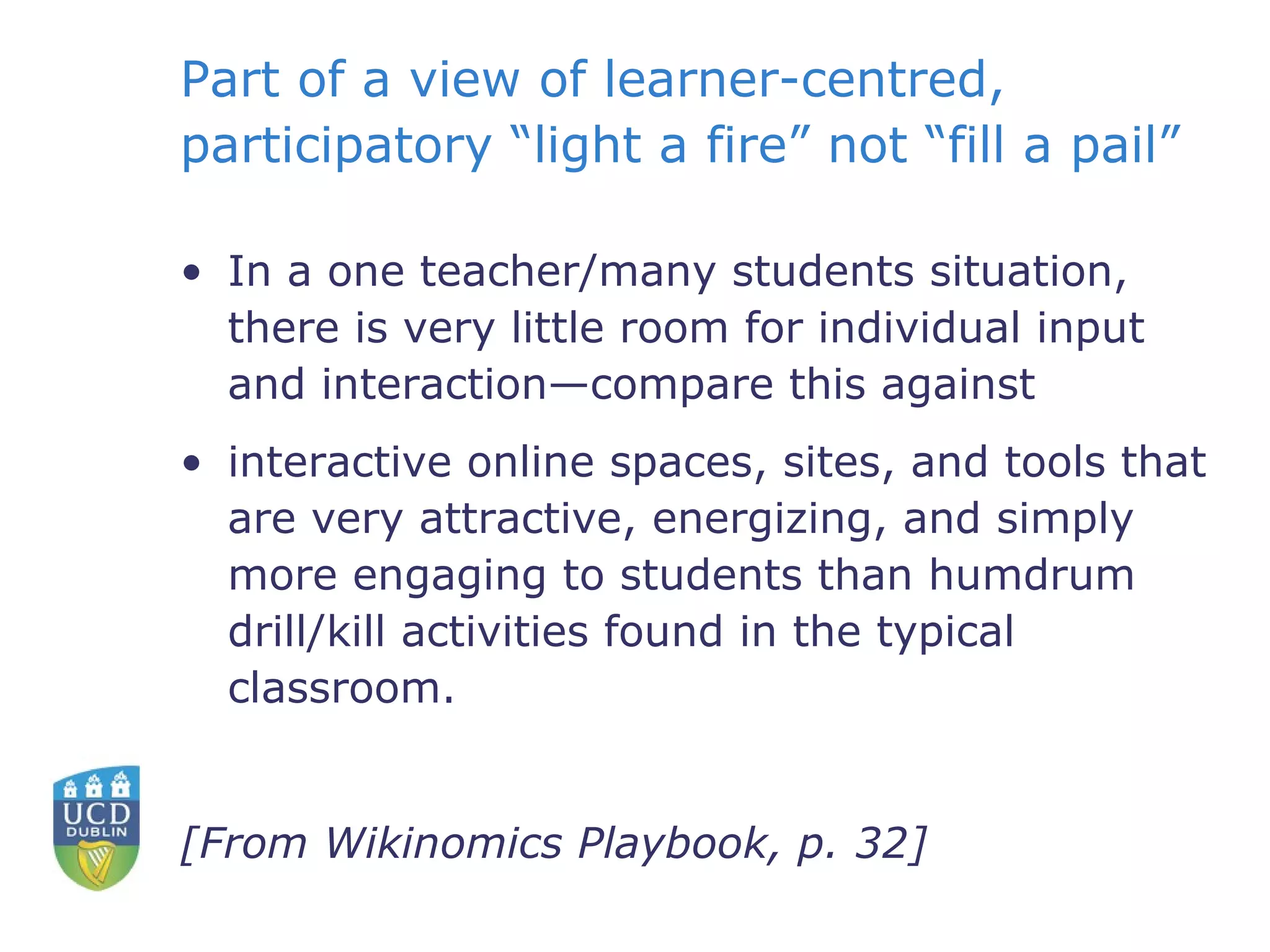 Part of a view of learner-centred, participatory “light a fire” not “fill a pail” In a one teacher/many students situation, there is very little room for individual input and interaction—compare this against interactive online spaces, sites, and tools that are very attractive, energizing, and simply more engaging to students than humdrum drill/kill activities found in the typical classroom. [From Wikinomics Playbook, p. 32] 